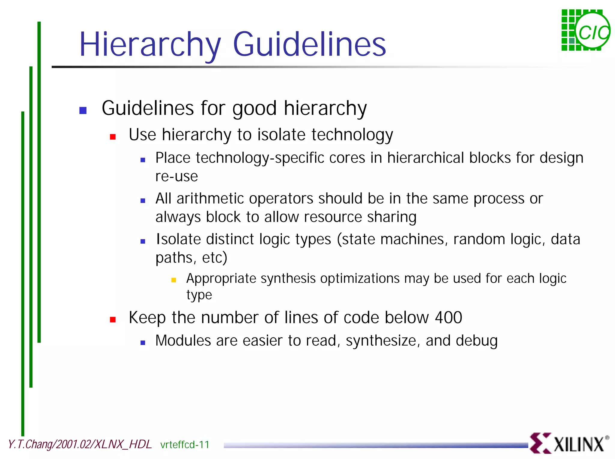 Hierarchy Guidelines CIC ! Guidelines for good hierarchy ! Use hierarchy to isolate technology ! Place technology-specific cores in hierarchical blocks for design re-use ! All arithmetic operators should be in the same process or always block to allow resource sharing ! Isolate distinct logic types (state machines, random logic, data paths, etc) ! Appropriate synthesis optimizations may be used for each logic type ! Keep the number of lines of code below 400 ! Modules are easier to read, synthesize, and debug Y.T.Chang/2001.02/XLNX_HDL vrteffcd-11 