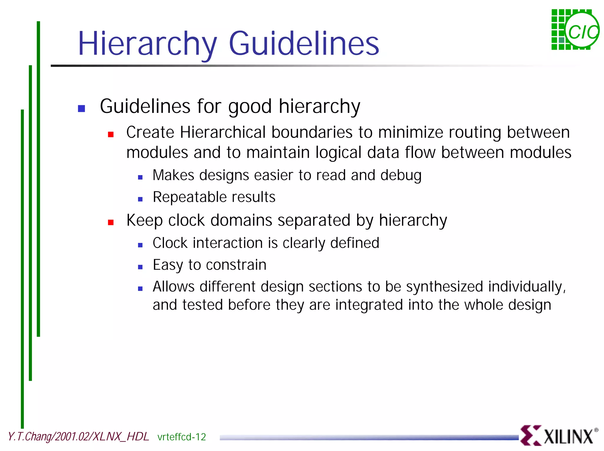 Hierarchy Guidelines CIC ! Guidelines for good hierarchy ! Create Hierarchical boundaries to minimize routing between modules and to maintain logical data flow between modules ! Makes designs easier to read and debug ! Repeatable results ! Keep clock domains separated by hierarchy ! Clock interaction is clearly defined ! Easy to constrain ! Allows different design sections to be synthesized individually, and tested before they are integrated into the whole design Y.T.Chang/2001.02/XLNX_HDL vrteffcd-12 