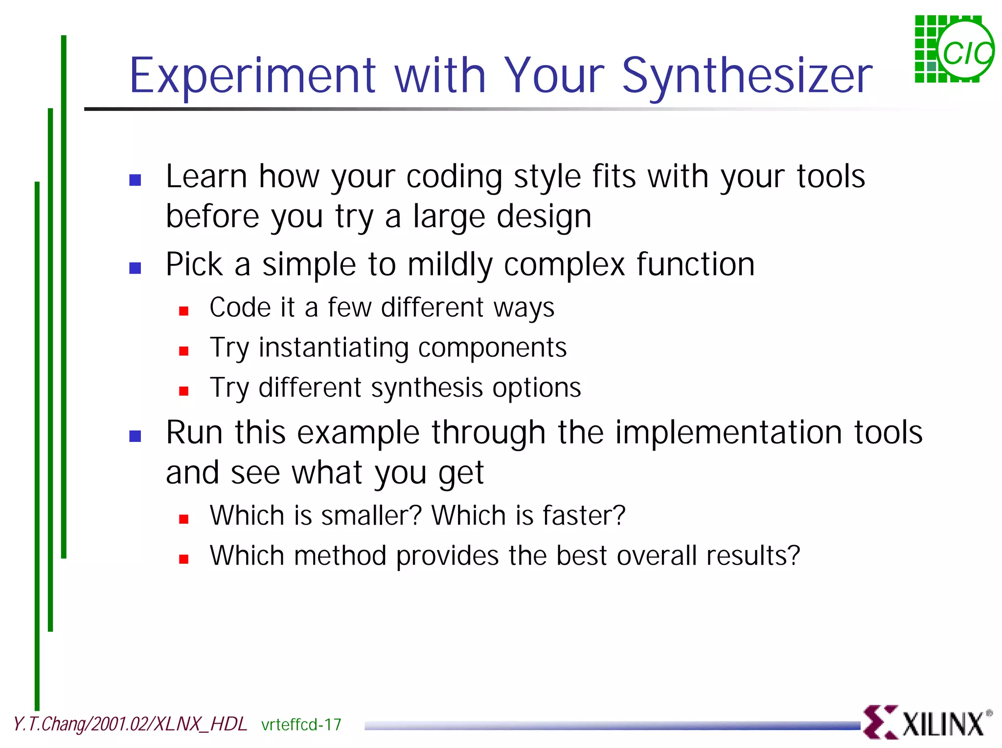 CIC Experiment with Your Synthesizer ! Learn how your coding style fits with your tools before you try a large design ! Pick a simple to mildly complex function ! Code it a few different ways ! Try instantiating components ! Try different synthesis options ! Run this example through the implementation tools and see what you get ! Which is smaller? Which is faster? ! Which method provides the best overall results? Y.T.Chang/2001.02/XLNX_HDL vrteffcd-17 