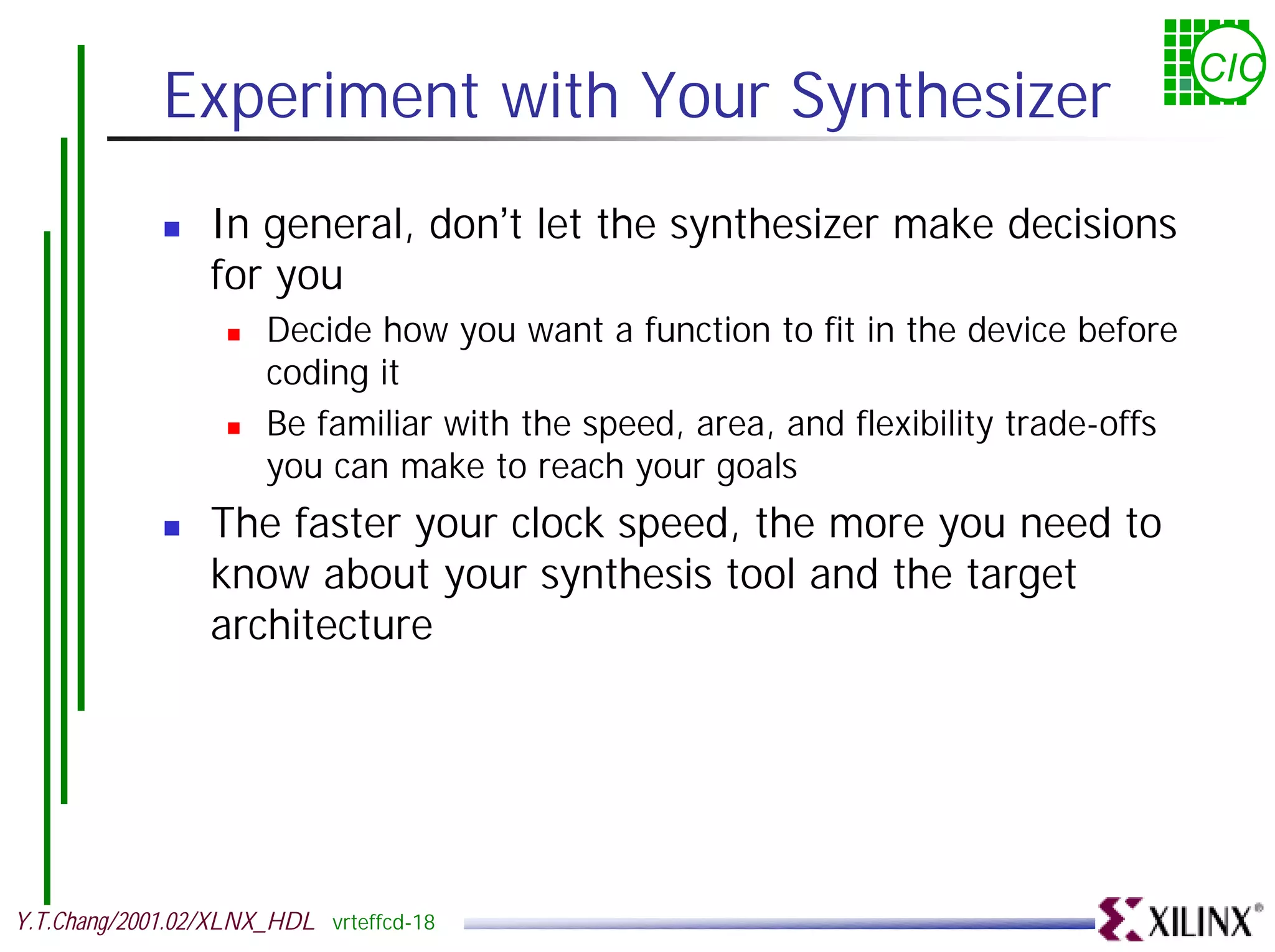 CIC Experiment with Your Synthesizer ! In general, don’t let the synthesizer make decisions for you ! Decide how you want a function to fit in the device before coding it ! Be familiar with the speed, area, and flexibility trade-offs you can make to reach your goals ! The faster your clock speed, the more you need to know about your synthesis tool and the target architecture Y.T.Chang/2001.02/XLNX_HDL vrteffcd-18 