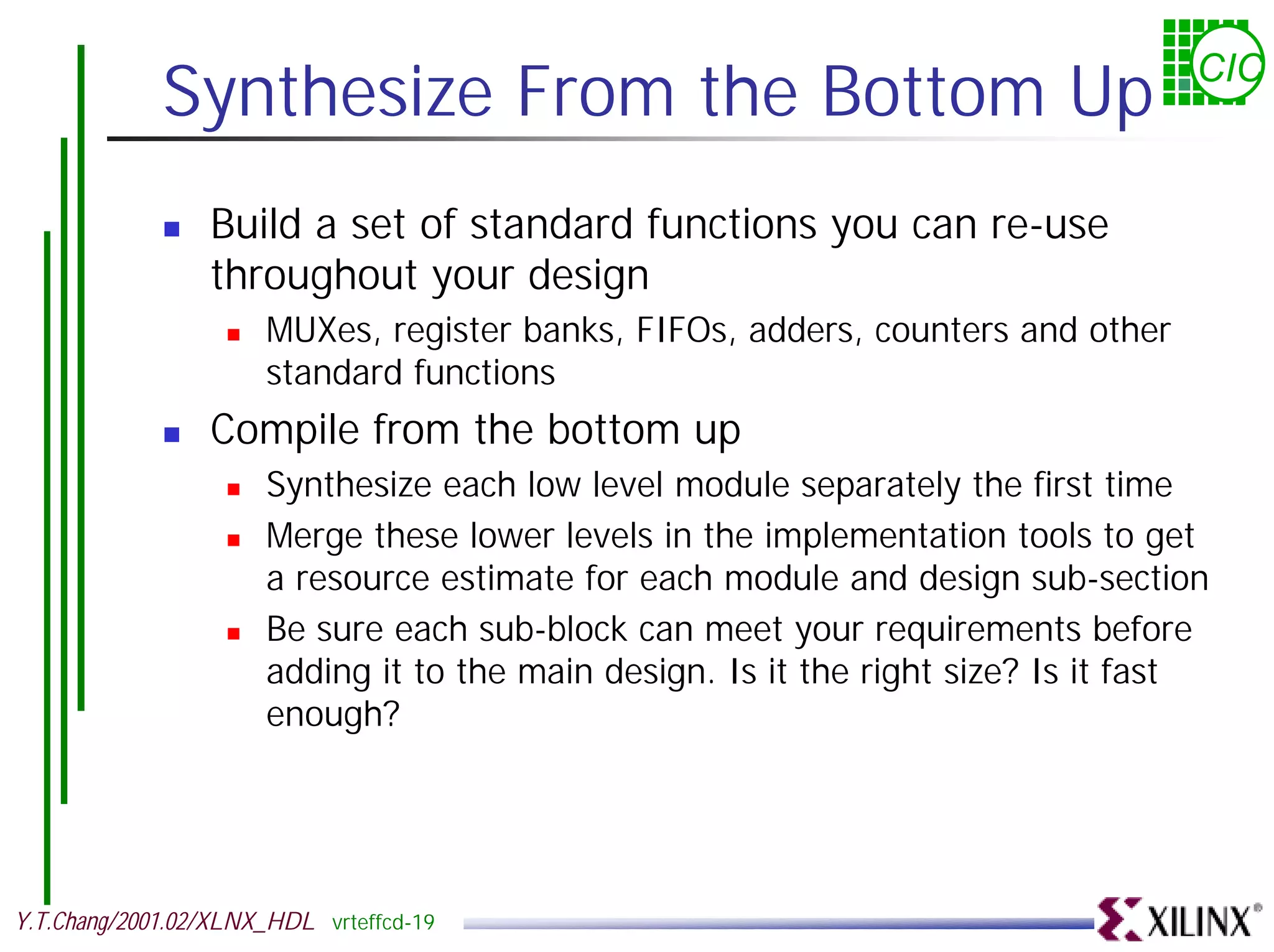 Synthesize From the Bottom Up CIC ! Build a set of standard functions you can re-use throughout your design ! MUXes, register banks, FIFOs, adders, counters and other standard functions ! Compile from the bottom up ! Synthesize each low level module separately the first time ! Merge these lower levels in the implementation tools to get a resource estimate for each module and design sub-section ! Be sure each sub-block can meet your requirements before adding it to the main design. Is it the right size? Is it fast enough? Y.T.Chang/2001.02/XLNX_HDL vrteffcd-19 