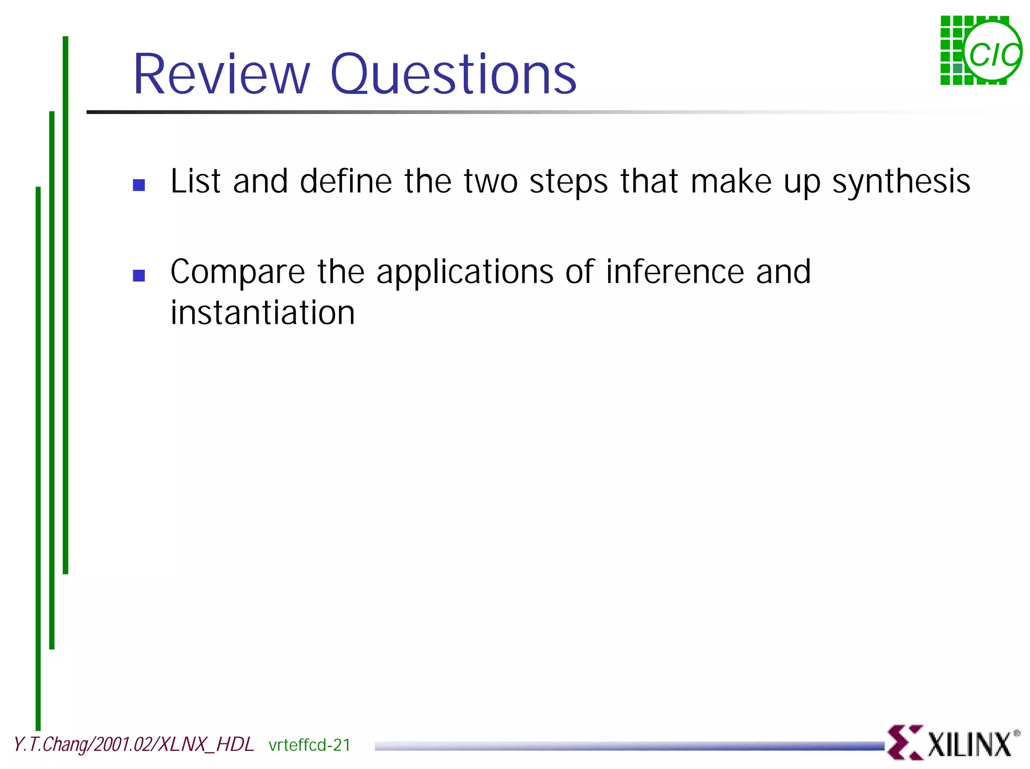 Review Questions CIC ! List and define the two steps that make up synthesis ! Compare the applications of inference and instantiation Y.T.Chang/2001.02/XLNX_HDL vrteffcd-21 