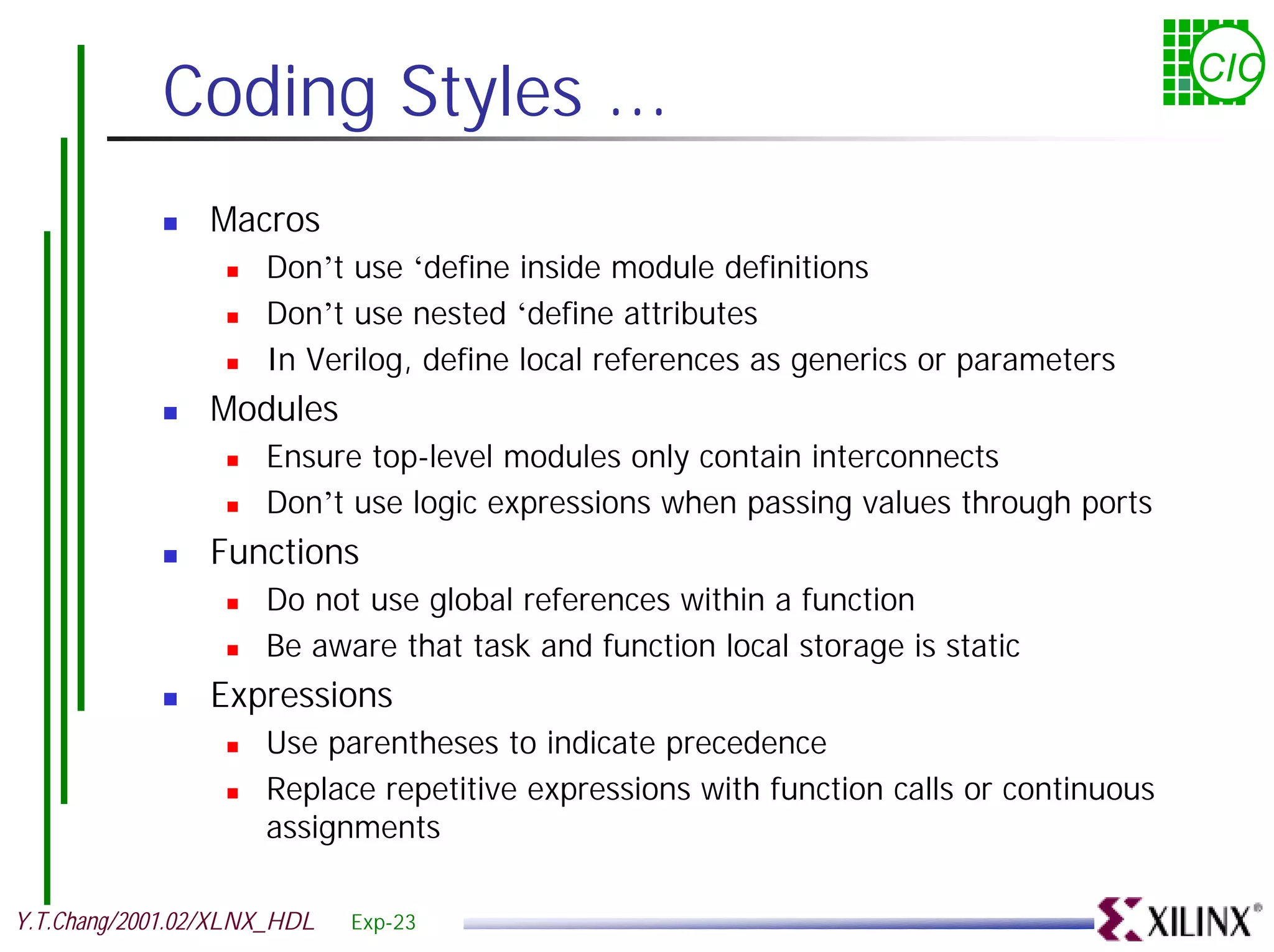 Coding Styles ... CIC ! Macros ! Don’t use ‘define inside module definitions ! Don’t use nested ‘define attributes ! In Verilog, define local references as generics or parameters ! Modules ! Ensure top-level modules only contain interconnects ! Don’t use logic expressions when passing values through ports ! Functions ! Do not use global references within a function ! Be aware that task and function local storage is static ! Expressions ! Use parentheses to indicate precedence ! Replace repetitive expressions with function calls or continuous assignments Y.T.Chang/2001.02/XLNX_HDL Exp-23 