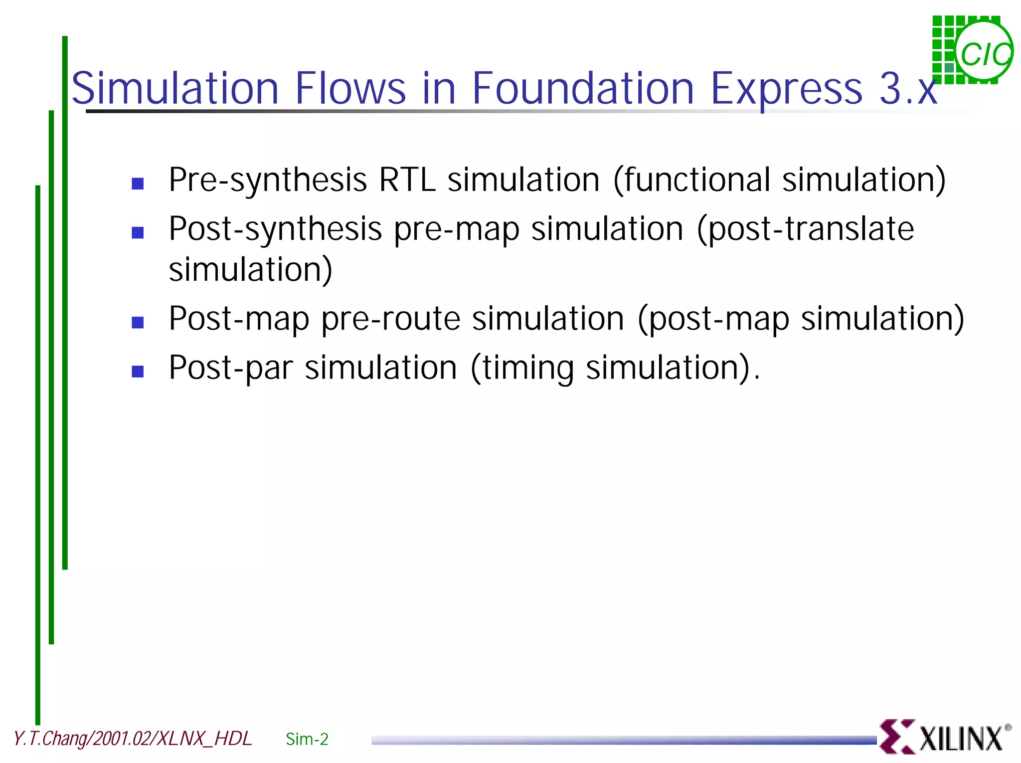CIC Simulation Flows in Foundation Express 3.x ! Pre-synthesis RTL simulation (functional simulation) ! Post-synthesis pre-map simulation (post-translate simulation) ! Post-map pre-route simulation (post-map simulation) ! Post-par simulation (timing simulation). Y.T.Chang/2001.02/XLNX_HDL Sim-2 