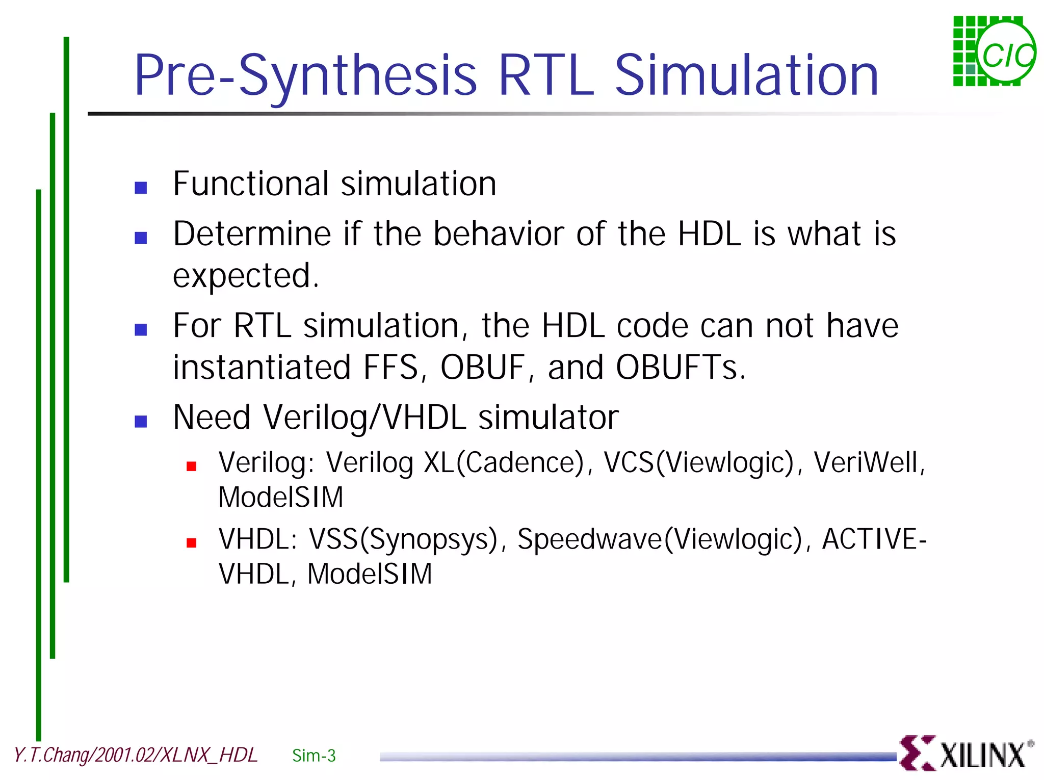 Pre-Synthesis RTL Simulation CIC ! Functional simulation ! Determine if the behavior of the HDL is what is expected. ! For RTL simulation, the HDL code can not have instantiated FFS, OBUF, and OBUFTs. ! Need Verilog/VHDL simulator ! Verilog: Verilog XL(Cadence), VCS(Viewlogic), VeriWell, ModelSIM ! VHDL: VSS(Synopsys), Speedwave(Viewlogic), ACTIVE- VHDL, ModelSIM Y.T.Chang/2001.02/XLNX_HDL Sim-3 
