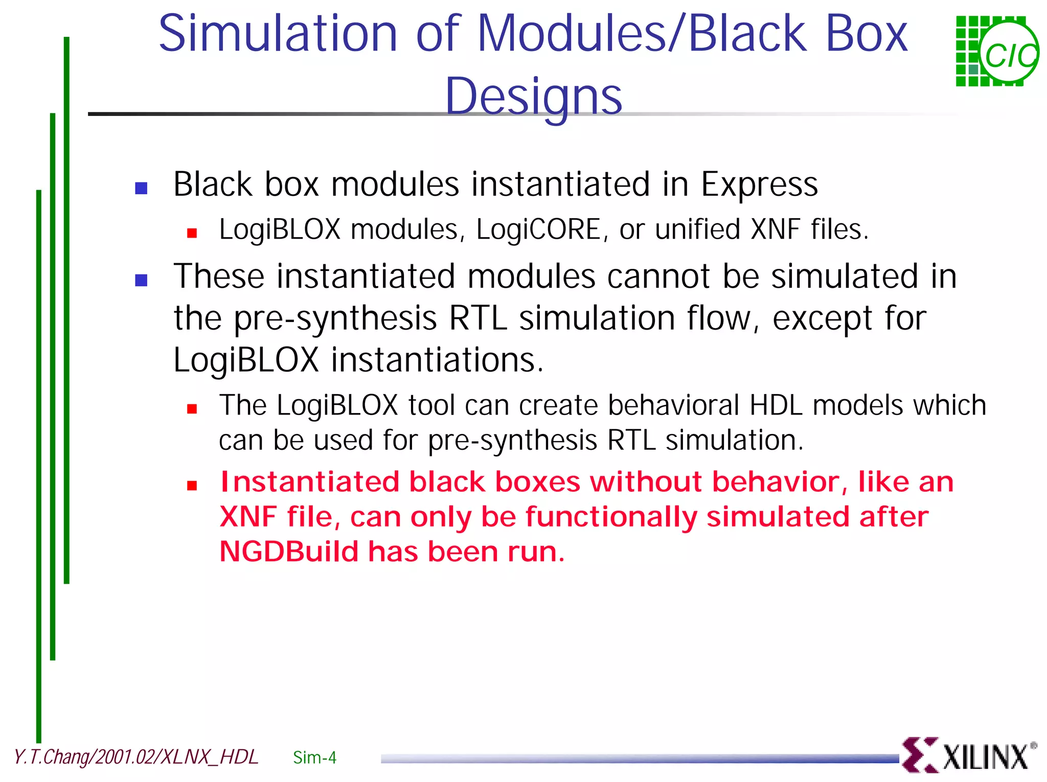 Simulation of Modules/Black Box CIC Designs ! Black box modules instantiated in Express ! LogiBLOX modules, LogiCORE, or unified XNF files. ! These instantiated modules cannot be simulated in the pre-synthesis RTL simulation flow, except for LogiBLOX instantiations. ! The LogiBLOX tool can create behavioral HDL models which can be used for pre-synthesis RTL simulation. ! Instantiated black boxes without behavior, like an XNF file, can only be functionally simulated after NGDBuild has been run. Y.T.Chang/2001.02/XLNX_HDL Sim-4 