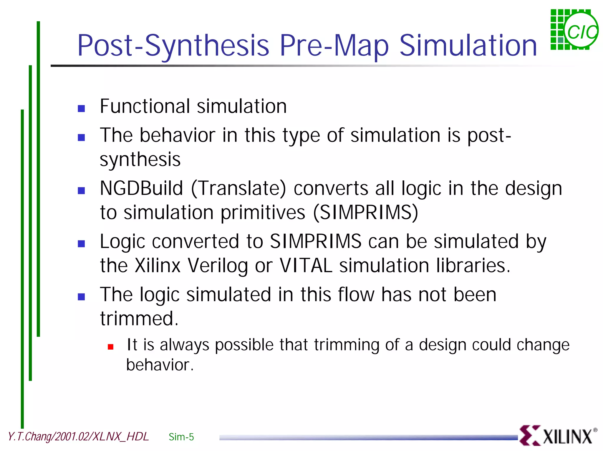 CIC Post-Synthesis Pre-Map Simulation ! Functional simulation ! The behavior in this type of simulation is post- synthesis ! NGDBuild (Translate) converts all logic in the design to simulation primitives (SIMPRIMS) ! Logic converted to SIMPRIMS can be simulated by the Xilinx Verilog or VITAL simulation libraries. ! The logic simulated in this flow has not been trimmed. ! It is always possible that trimming of a design could change behavior. Y.T.Chang/2001.02/XLNX_HDL Sim-5 