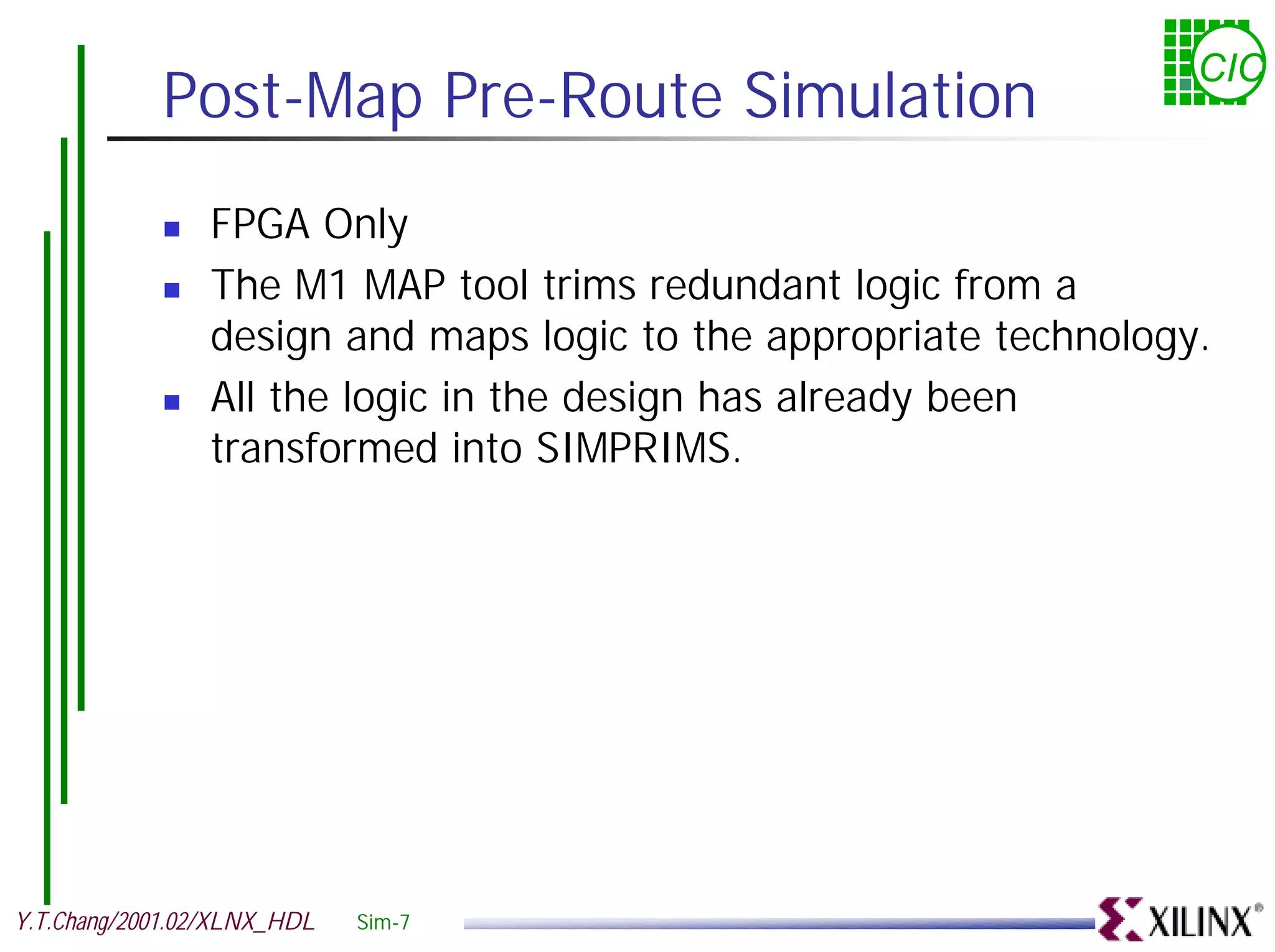 CIC Post-Map Pre-Route Simulation ! FPGA Only ! The M1 MAP tool trims redundant logic from a design and maps logic to the appropriate technology. ! All the logic in the design has already been transformed into SIMPRIMS. Y.T.Chang/2001.02/XLNX_HDL Sim-7 