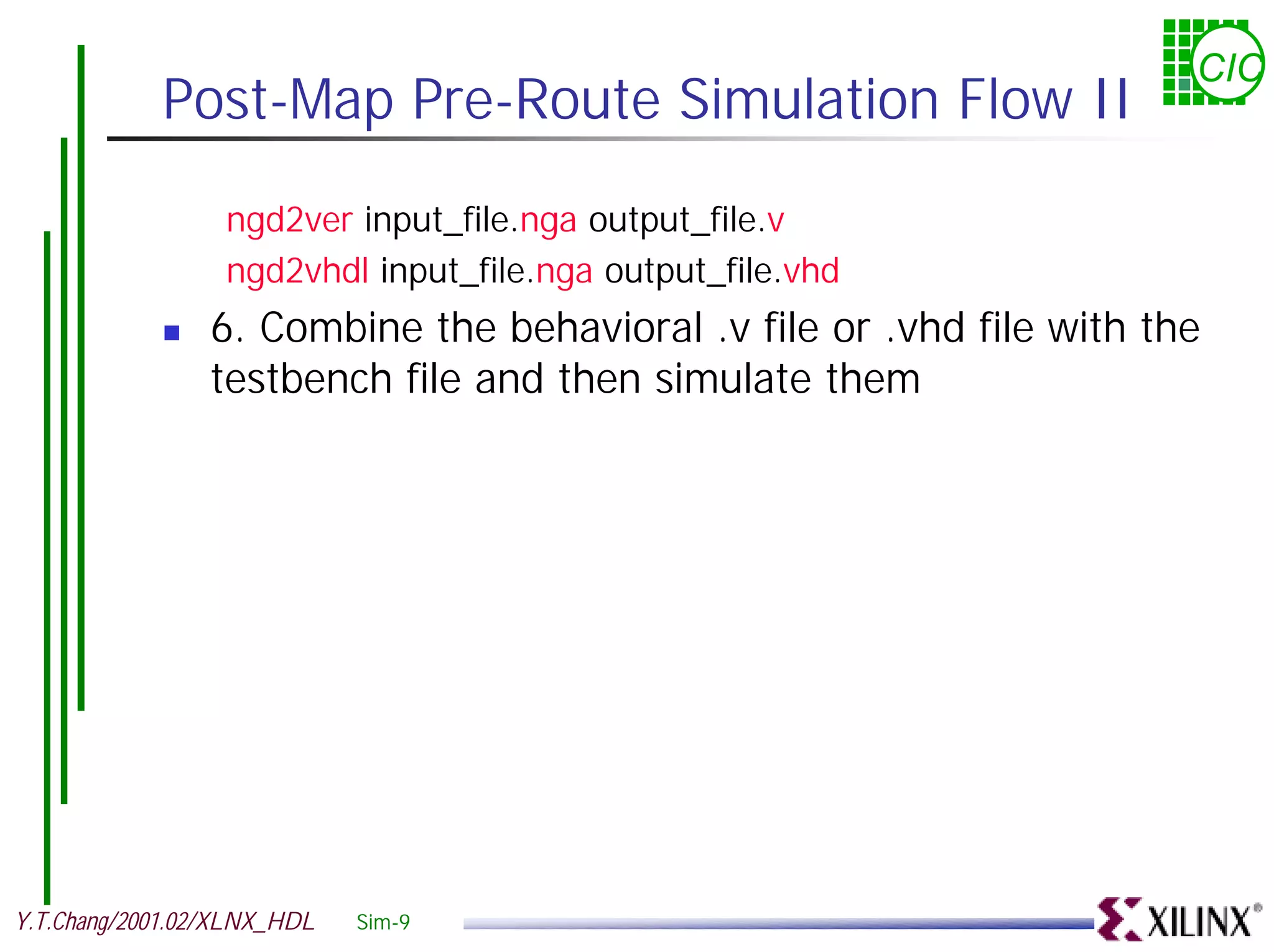 CIC Post-Map Pre-Route Simulation Flow II ngd2ver input_file.nga output_file.v ngd2vhdl input_file.nga output_file.vhd ! 6. Combine the behavioral .v file or .vhd file with the testbench file and then simulate them Y.T.Chang/2001.02/XLNX_HDL Sim-9 