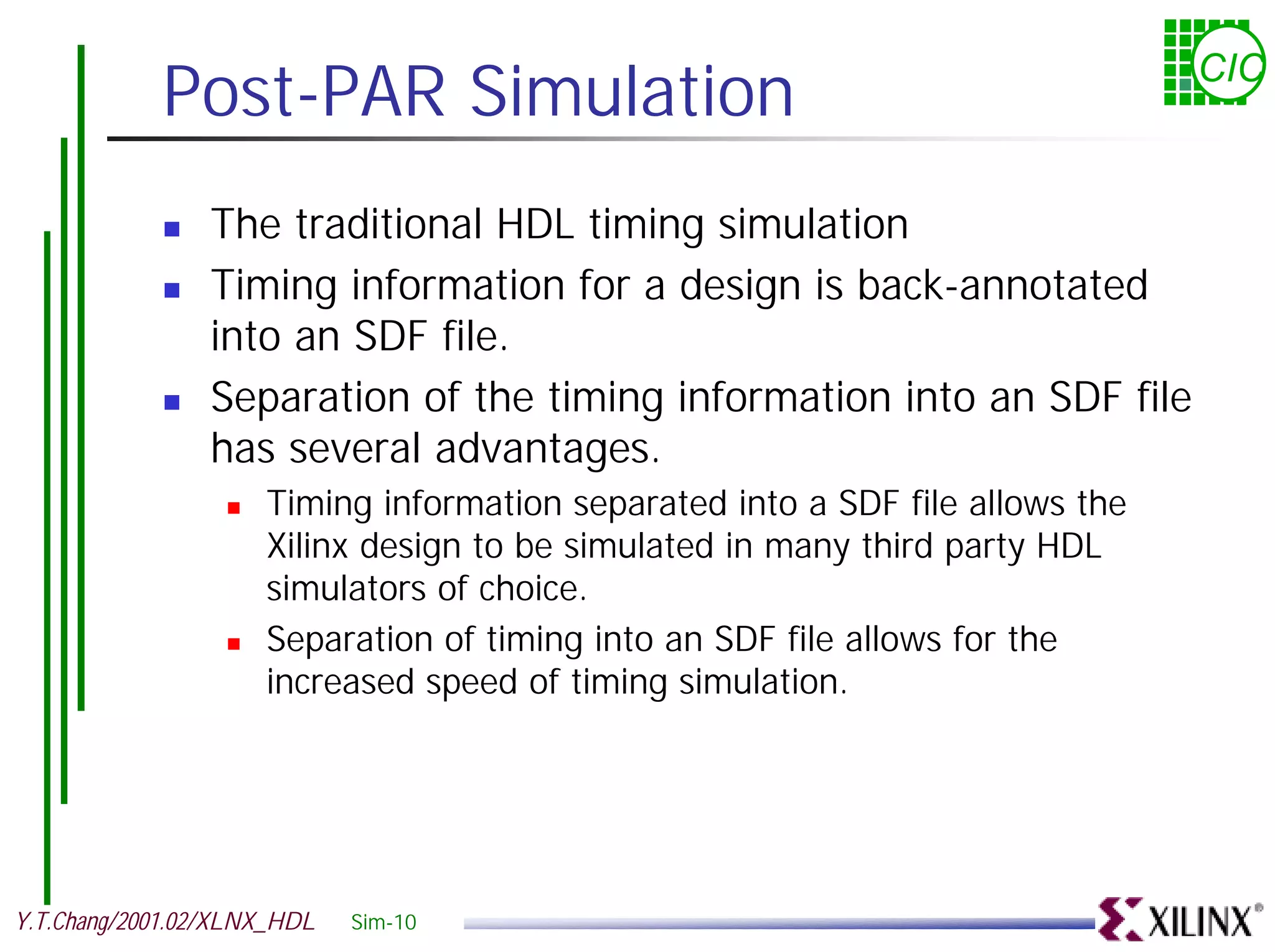 Post-PAR Simulation CIC ! The traditional HDL timing simulation ! Timing information for a design is back-annotated into an SDF file. ! Separation of the timing information into an SDF file has several advantages. ! Timing information separated into a SDF file allows the Xilinx design to be simulated in many third party HDL simulators of choice. ! Separation of timing into an SDF file allows for the increased speed of timing simulation. Y.T.Chang/2001.02/XLNX_HDL Sim-10 