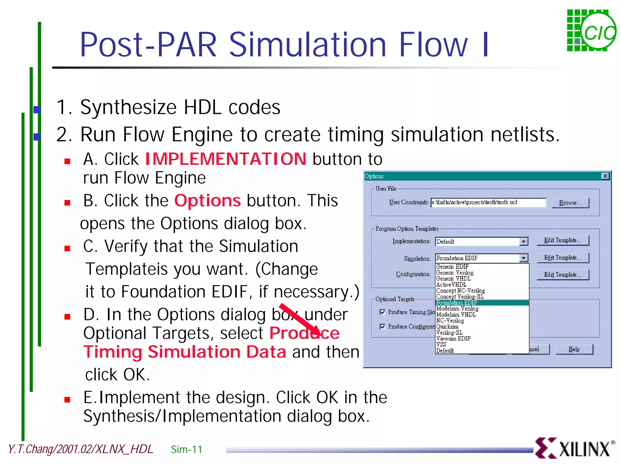 Post-PAR Simulation Flow I CIC ! 1. Synthesize HDL codes ! 2. Run Flow Engine to create timing simulation netlists. ! A. Click IMPLEMENTATION button to run Flow Engine ! B. Click the Options button. This opens the Options dialog box. ! C. Verify that the Simulation Templateis you want. (Change it to Foundation EDIF, if necessary.) ! D. In the Options dialog box under Optional Targets, select Produce Timing Simulation Data and then click OK. ! E.Implement the design. Click OK in the Synthesis/Implementation dialog box. Y.T.Chang/2001.02/XLNX_HDL Sim-11 