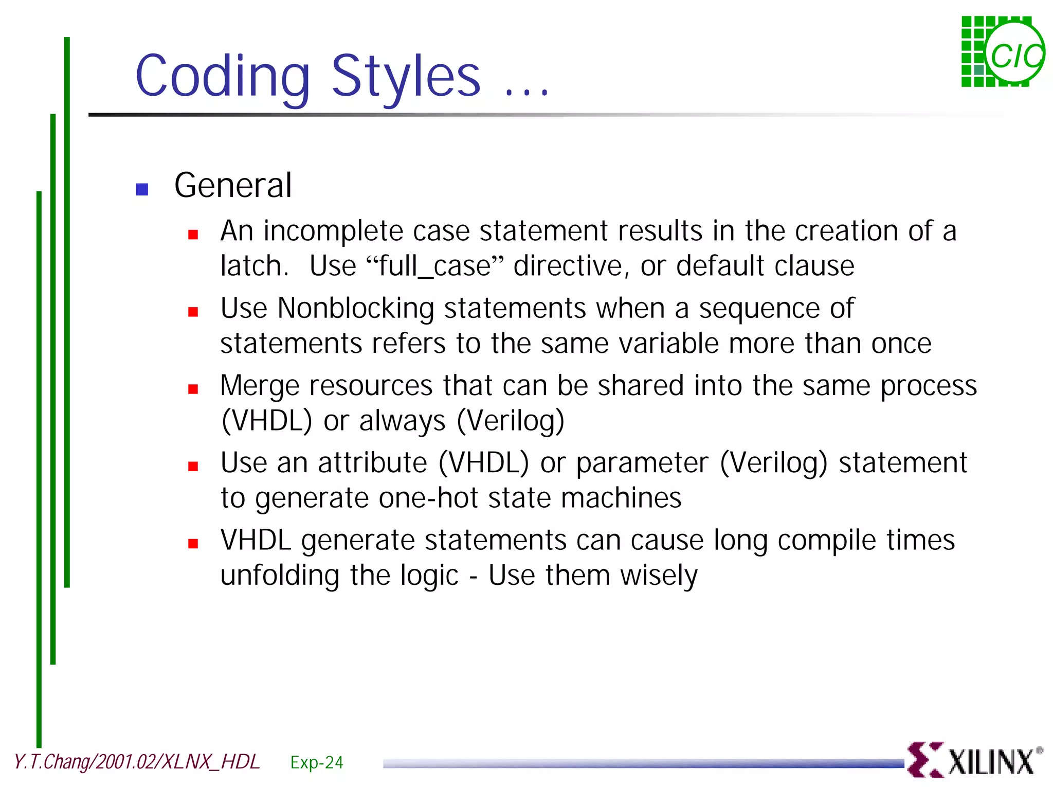 Coding Styles ... CIC ! General ! An incomplete case statement results in the creation of a latch. Use “full_case” directive, or default clause ! Use Nonblocking statements when a sequence of statements refers to the same variable more than once ! Merge resources that can be shared into the same process (VHDL) or always (Verilog) ! Use an attribute (VHDL) or parameter (Verilog) statement to generate one-hot state machines ! VHDL generate statements can cause long compile times unfolding the logic - Use them wisely Y.T.Chang/2001.02/XLNX_HDL Exp-24 