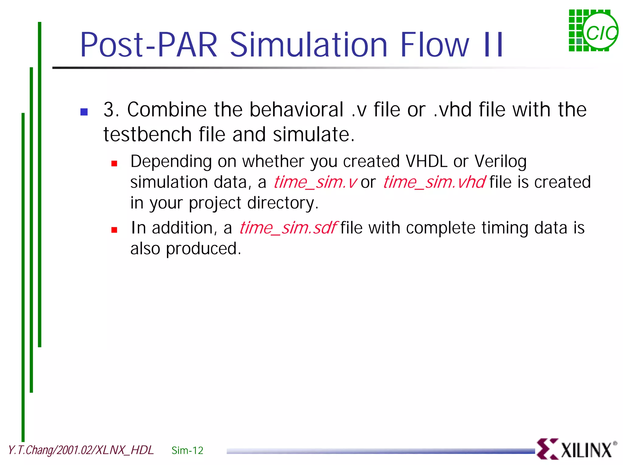 Post-PAR Simulation Flow II CIC ! 3. Combine the behavioral .v file or .vhd file with the testbench file and simulate. ! Depending on whether you created VHDL or Verilog simulation data, a time_sim.v or time_sim.vhd file is created in your project directory. ! In addition, a time_sim.sdf file with complete timing data is also produced. Y.T.Chang/2001.02/XLNX_HDL Sim-12 