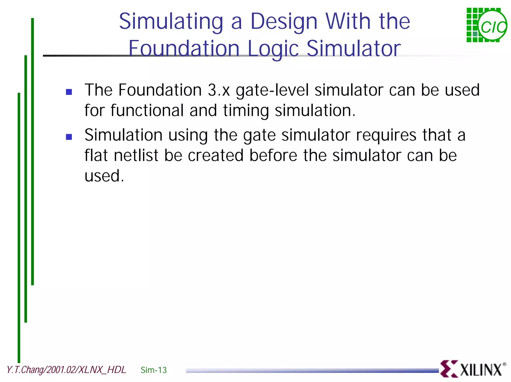 Simulating a Design With the CIC Foundation Logic Simulator ! The Foundation 3.x gate-level simulator can be used for functional and timing simulation. ! Simulation using the gate simulator requires that a flat netlist be created before the simulator can be used. Y.T.Chang/2001.02/XLNX_HDL Sim-13 