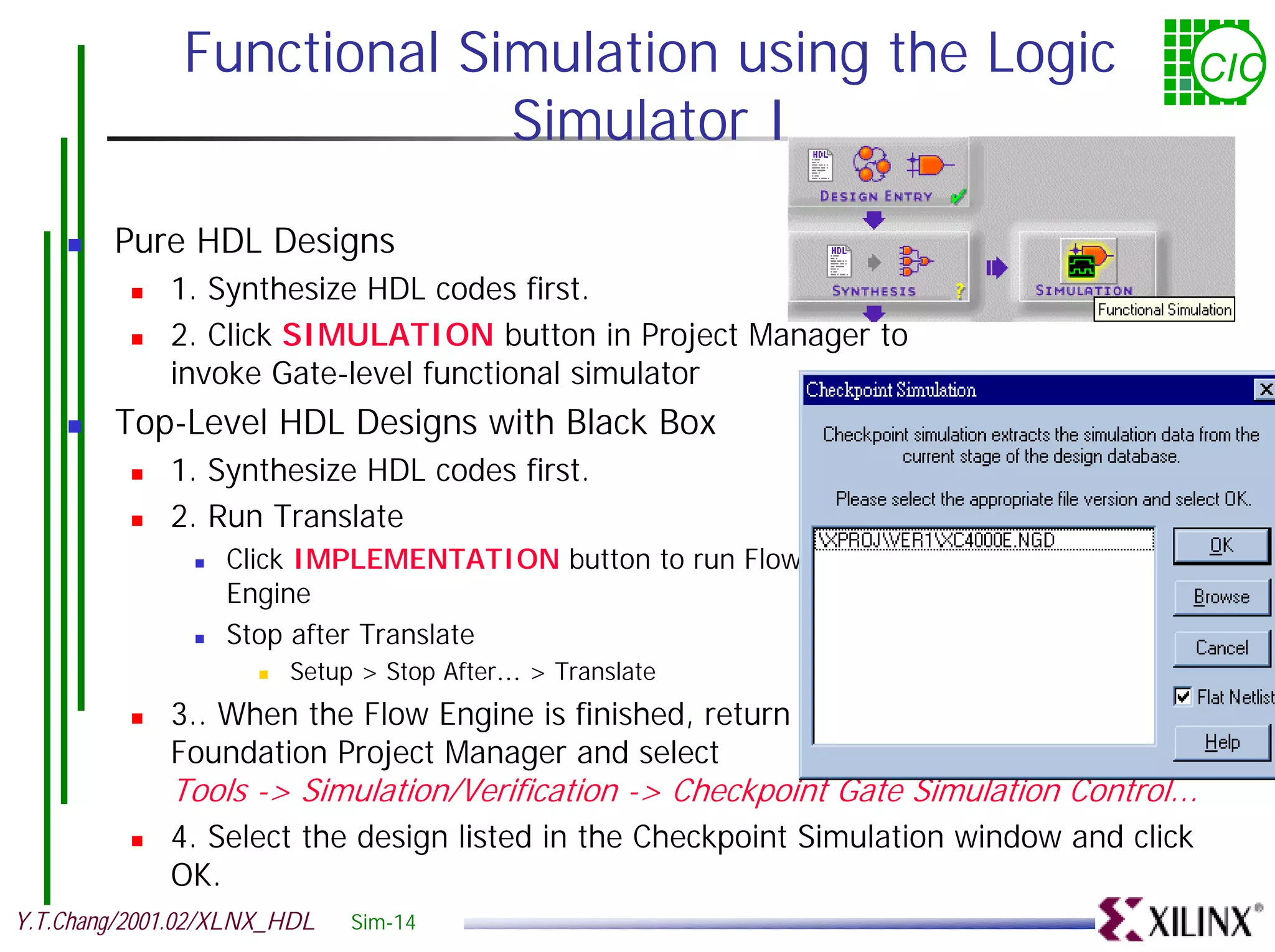 Functional Simulation using the Logic CIC Simulator I ! Pure HDL Designs ! 1. Synthesize HDL codes first. ! 2. Click SIMULATION button in Project Manager to invoke Gate-level functional simulator ! Top-Level HDL Designs with Black Box ! 1. Synthesize HDL codes first. ! 2. Run Translate ! Click IMPLEMENTATION button to run Flow Engine ! Stop after Translate ! Setup > Stop After… > Translate ! 3.. When the Flow Engine is finished, return to the Foundation Project Manager and select Tools -> Simulation/Verification -> Checkpoint Gate Simulation Control... ! 4. Select the design listed in the Checkpoint Simulation window and click OK. Y.T.Chang/2001.02/XLNX_HDL Sim-14 