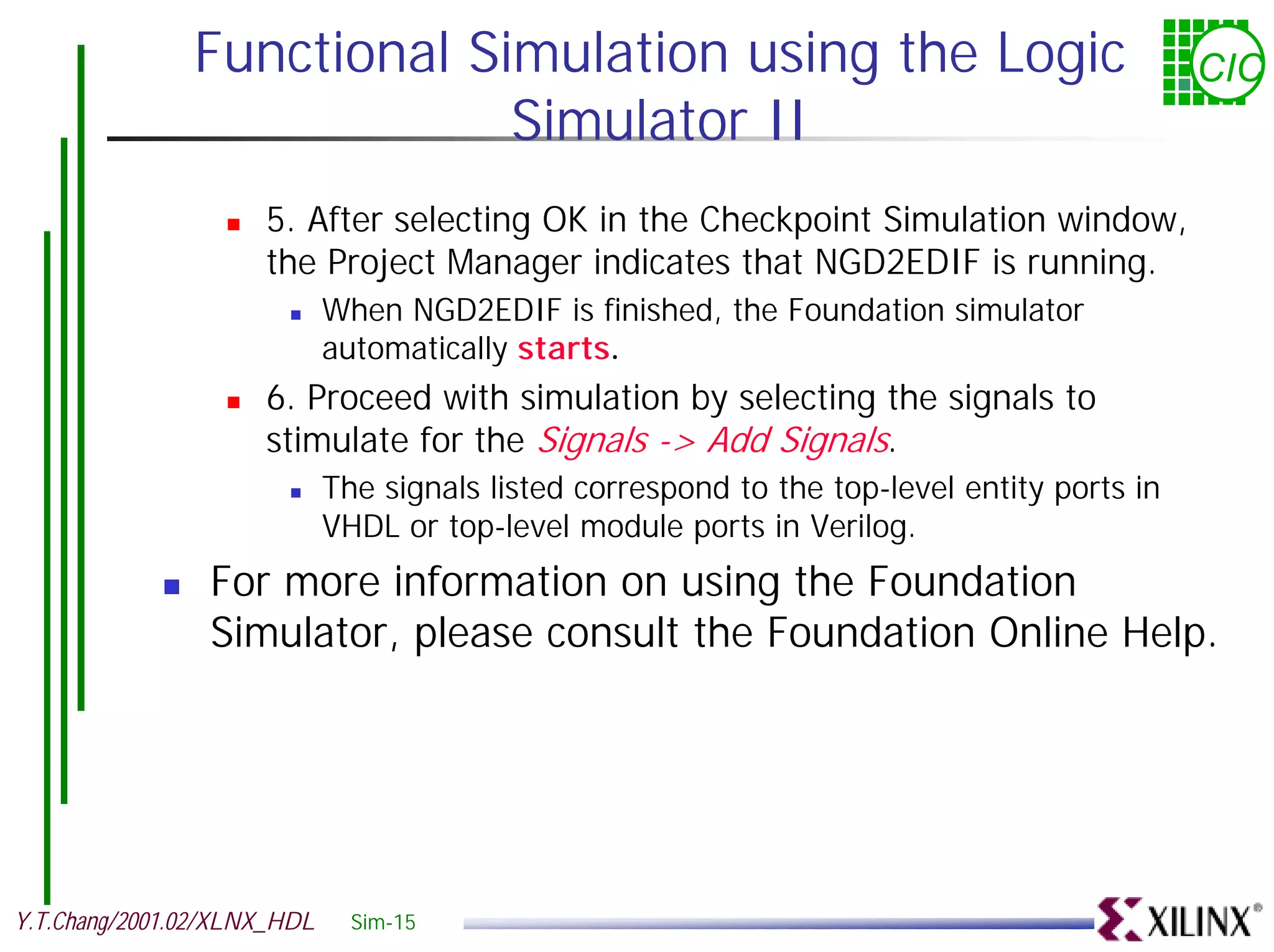 Functional Simulation using the Logic CIC Simulator II ! 5. After selecting OK in the Checkpoint Simulation window, the Project Manager indicates that NGD2EDIF is running. ! When NGD2EDIF is finished, the Foundation simulator automatically starts. ! 6. Proceed with simulation by selecting the signals to stimulate for the Signals -> Add Signals. ! The signals listed correspond to the top-level entity ports in VHDL or top-level module ports in Verilog. ! For more information on using the Foundation Simulator, please consult the Foundation Online Help. Y.T.Chang/2001.02/XLNX_HDL Sim-15 