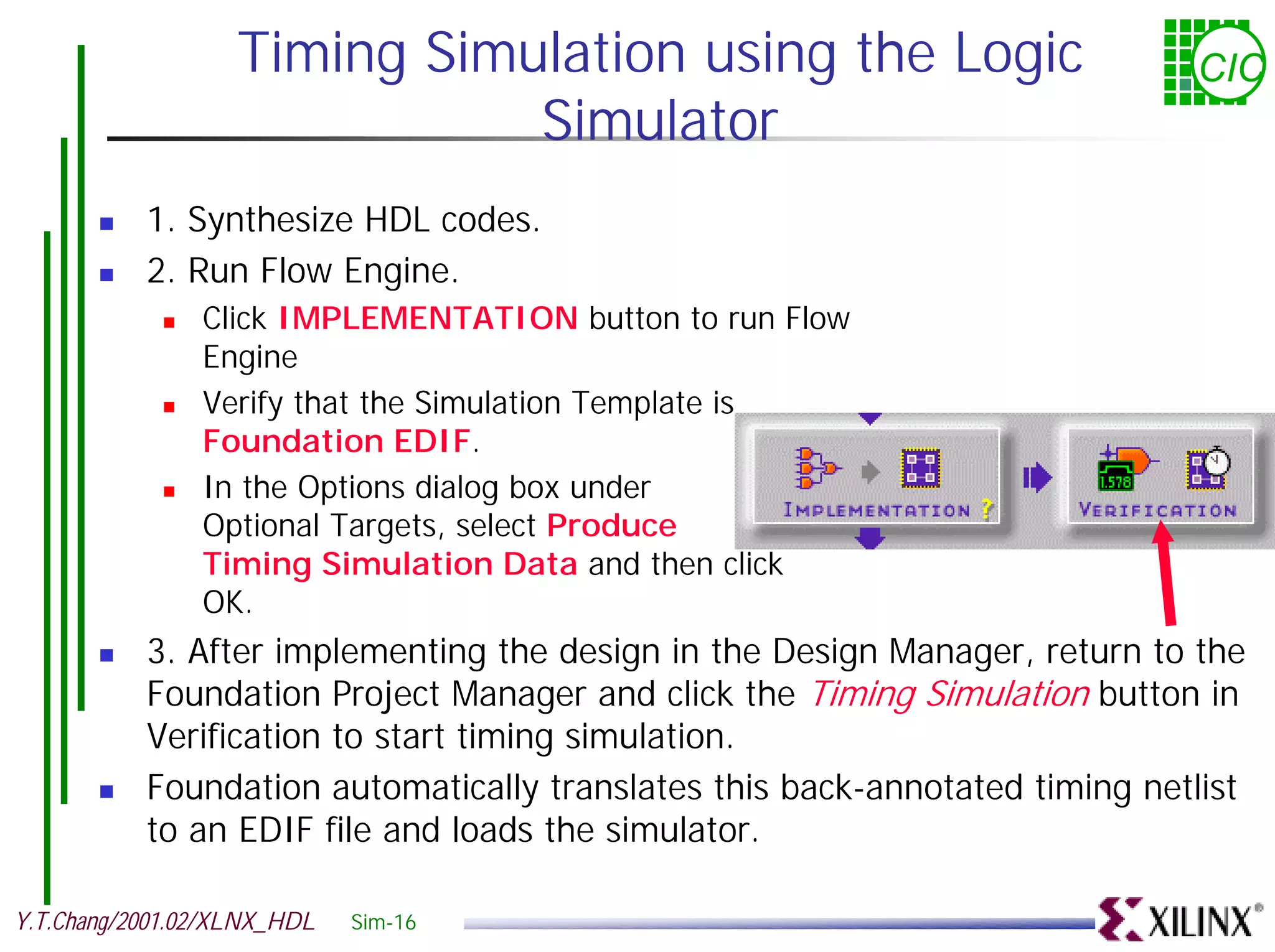 Timing Simulation using the Logic CIC Simulator ! 1. Synthesize HDL codes. ! 2. Run Flow Engine. ! Click IMPLEMENTATION button to run Flow Engine ! Verify that the Simulation Template is Foundation EDIF. ! In the Options dialog box under Optional Targets, select Produce Timing Simulation Data and then click OK. ! 3. After implementing the design in the Design Manager, return to the Foundation Project Manager and click the Timing Simulation button in Verification to start timing simulation. ! Foundation automatically translates this back-annotated timing netlist to an EDIF file and loads the simulator. Y.T.Chang/2001.02/XLNX_HDL Sim-16 