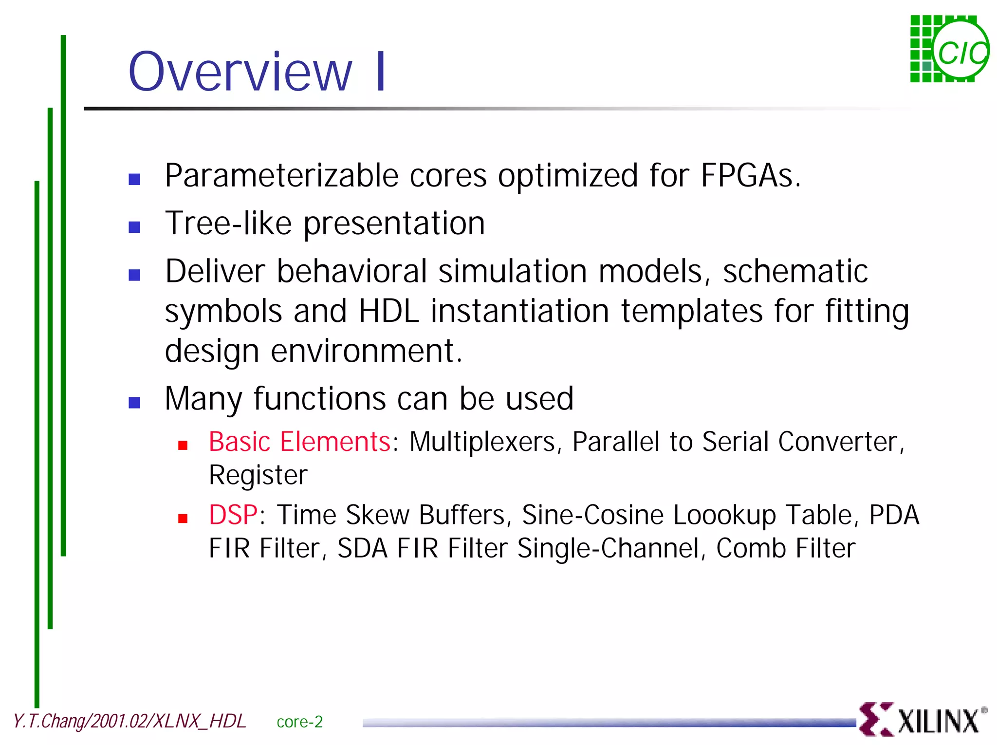 Overview I CIC ! Parameterizable cores optimized for FPGAs. ! Tree-like presentation ! Deliver behavioral simulation models, schematic symbols and HDL instantiation templates for fitting design environment. ! Many functions can be used ! Basic Elements: Multiplexers, Parallel to Serial Converter, Register ! DSP: Time Skew Buffers, Sine-Cosine Loookup Table, PDA FIR Filter, SDA FIR Filter Single-Channel, Comb Filter Y.T.Chang/2001.02/XLNX_HDL core-2 