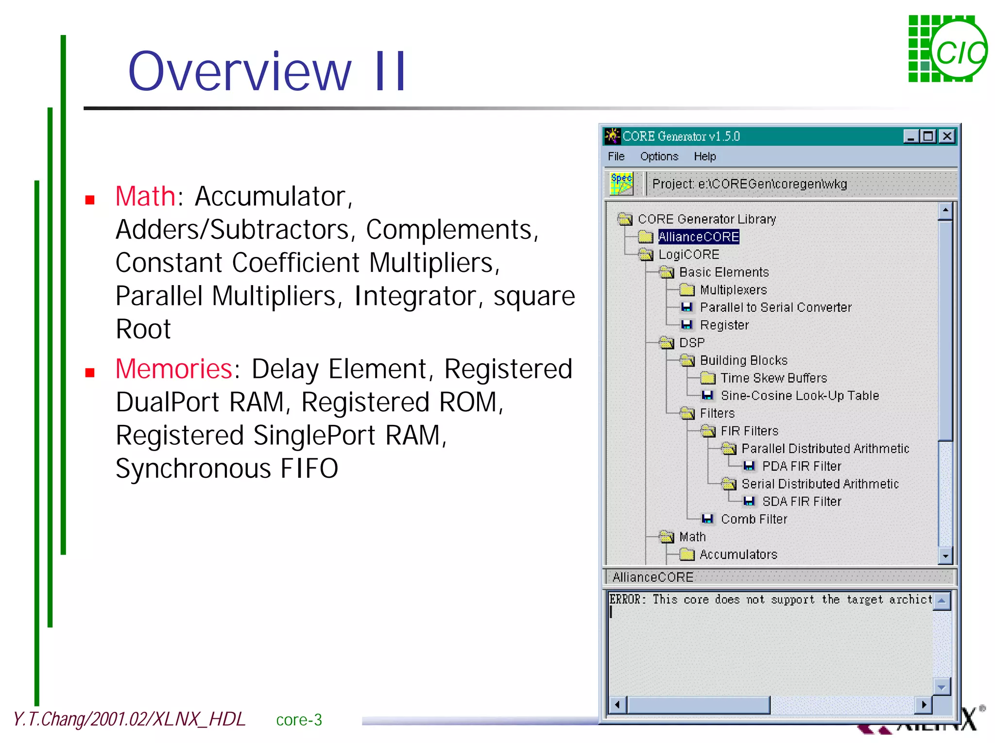 Overview II CIC ! Math: Accumulator, Adders/Subtractors, Complements, Constant Coefficient Multipliers, Parallel Multipliers, Integrator, square Root ! Memories: Delay Element, Registered DualPort RAM, Registered ROM, Registered SinglePort RAM, Synchronous FIFO Y.T.Chang/2001.02/XLNX_HDL core-3 