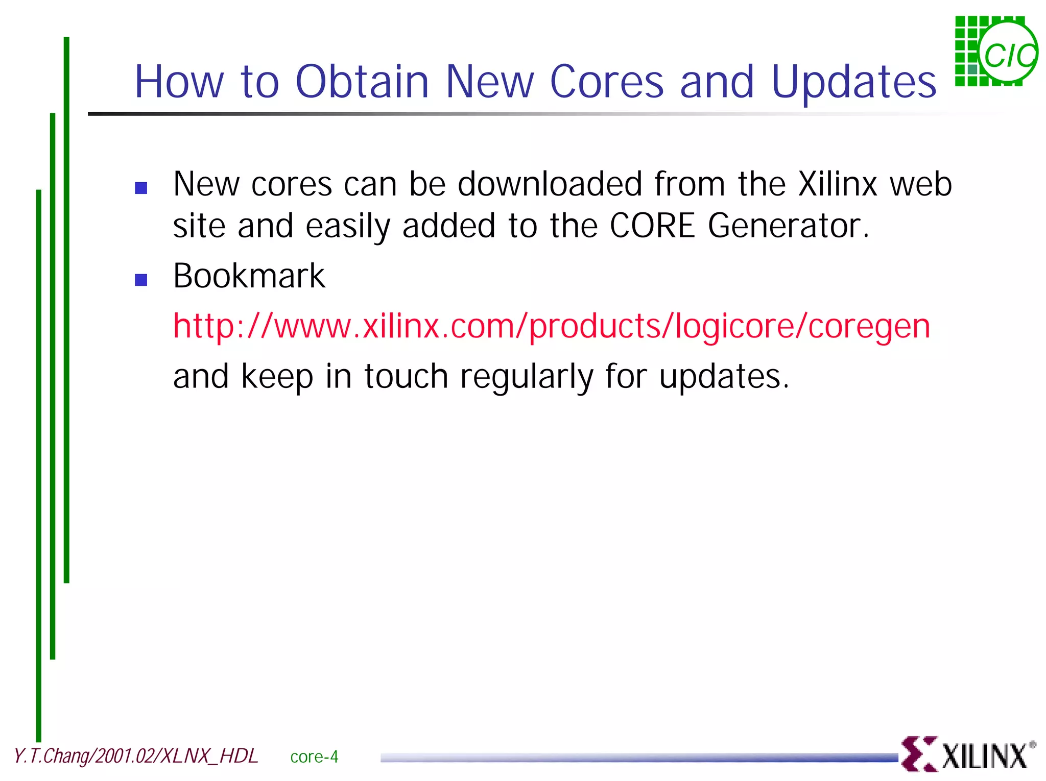 CIC How to Obtain New Cores and Updates ! New cores can be downloaded from the Xilinx web site and easily added to the CORE Generator. ! Bookmark http://www.xilinx.com/products/logicore/coregen and keep in touch regularly for updates. Y.T.Chang/2001.02/XLNX_HDL core-4 