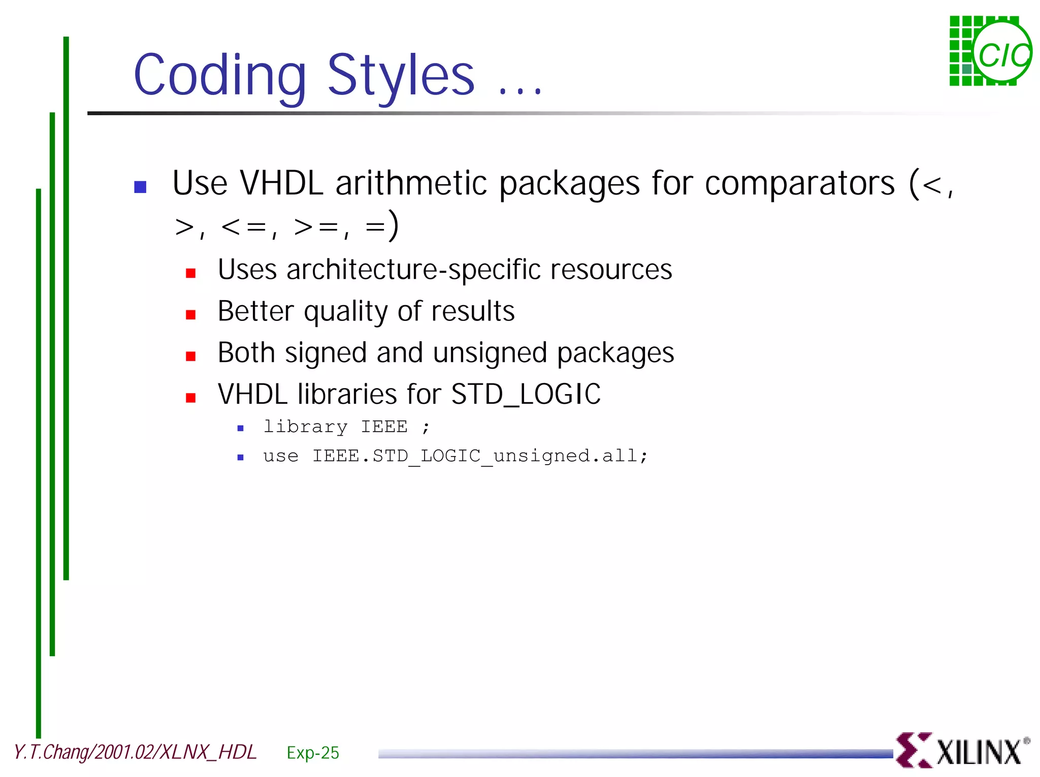 Coding Styles ... CIC ! Use VHDL arithmetic packages for comparators (<, >, <=, >=, =) ! Uses architecture-specific resources ! Better quality of results ! Both signed and unsigned packages ! VHDL libraries for STD_LOGIC ! library IEEE ; ! use IEEE.STD_LOGIC_unsigned.all; Y.T.Chang/2001.02/XLNX_HDL Exp-25 