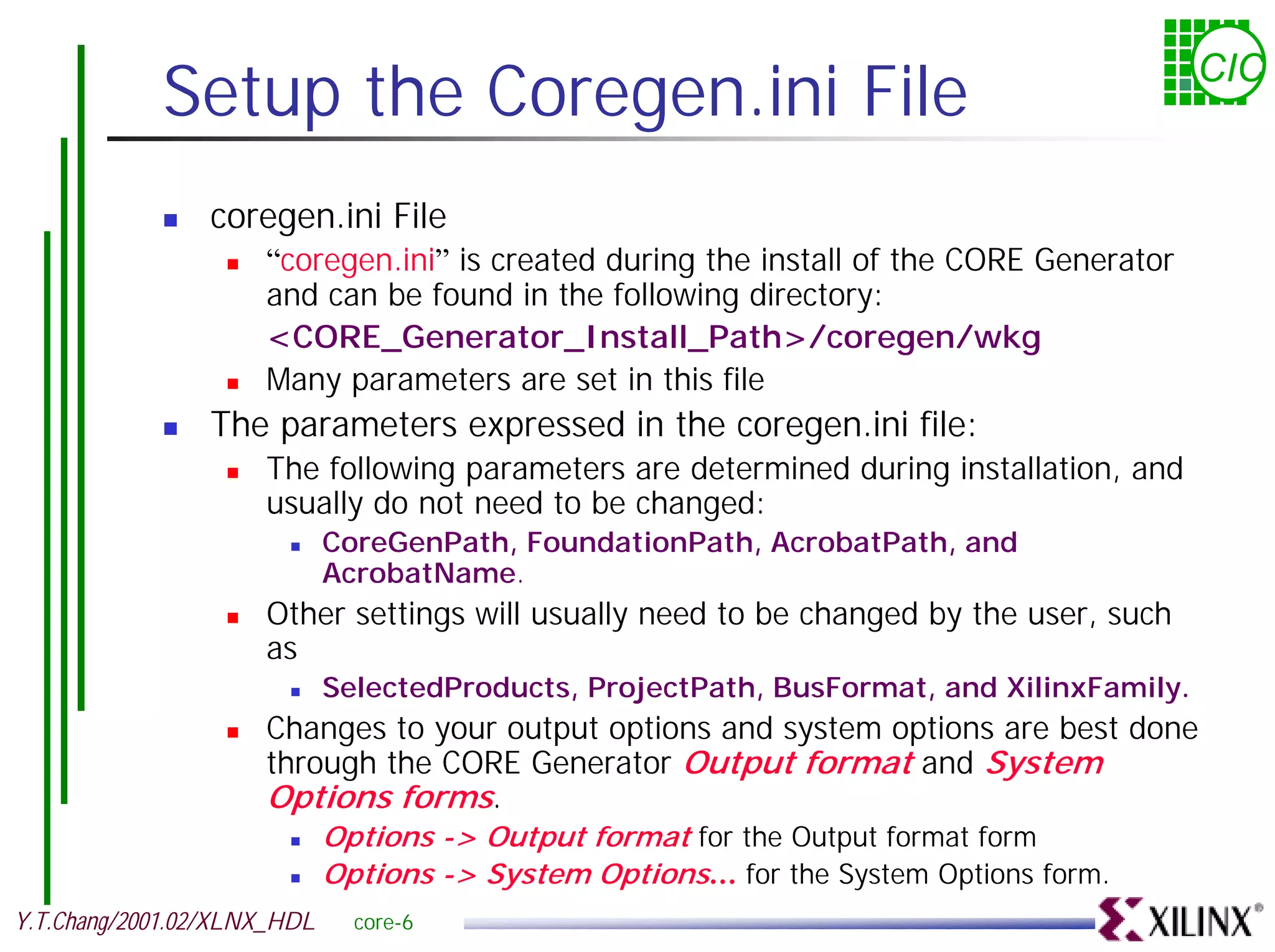 Setup the Coregen.ini File CIC ! coregen.ini File ! “coregen.ini” is created during the install of the CORE Generator and can be found in the following directory: <CORE_Generator_Install_Path>/coregen/wkg ! Many parameters are set in this file ! The parameters expressed in the coregen.ini file: ! The following parameters are determined during installation, and usually do not need to be changed: ! CoreGenPath, FoundationPath, AcrobatPath, and AcrobatName. ! Other settings will usually need to be changed by the user, such as ! SelectedProducts, ProjectPath, BusFormat, and XilinxFamily. ! Changes to your output options and system options are best done through the CORE Generator Output format and System Options forms. ! Options -> Output format for the Output format form ! Options -> System Options… for the System Options form. Y.T.Chang/2001.02/XLNX_HDL core-6 
