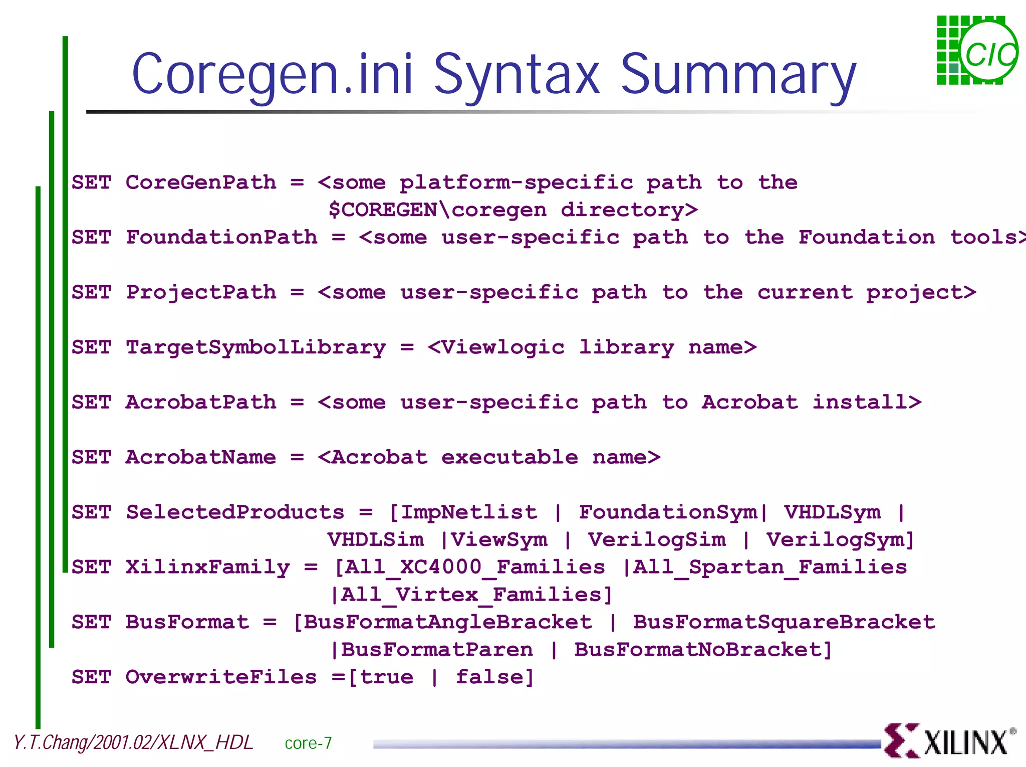 Coregen.ini Syntax Summary CIC SET CoreGenPath = <some platform-specific path to the $COREGENcoregen directory> SET FoundationPath = <some user-specific path to the Foundation tools> SET ProjectPath = <some user-specific path to the current project> SET TargetSymbolLibrary = <Viewlogic library name> SET AcrobatPath = <some user-specific path to Acrobat install> SET AcrobatName = <Acrobat executable name> SET SelectedProducts = [ImpNetlist | FoundationSym| VHDLSym | VHDLSim |ViewSym | VerilogSim | VerilogSym] SET XilinxFamily = [All_XC4000_Families |All_Spartan_Families |All_Virtex_Families] SET BusFormat = [BusFormatAngleBracket | BusFormatSquareBracket |BusFormatParen | BusFormatNoBracket] SET OverwriteFiles =[true | false] Y.T.Chang/2001.02/XLNX_HDL core-7 