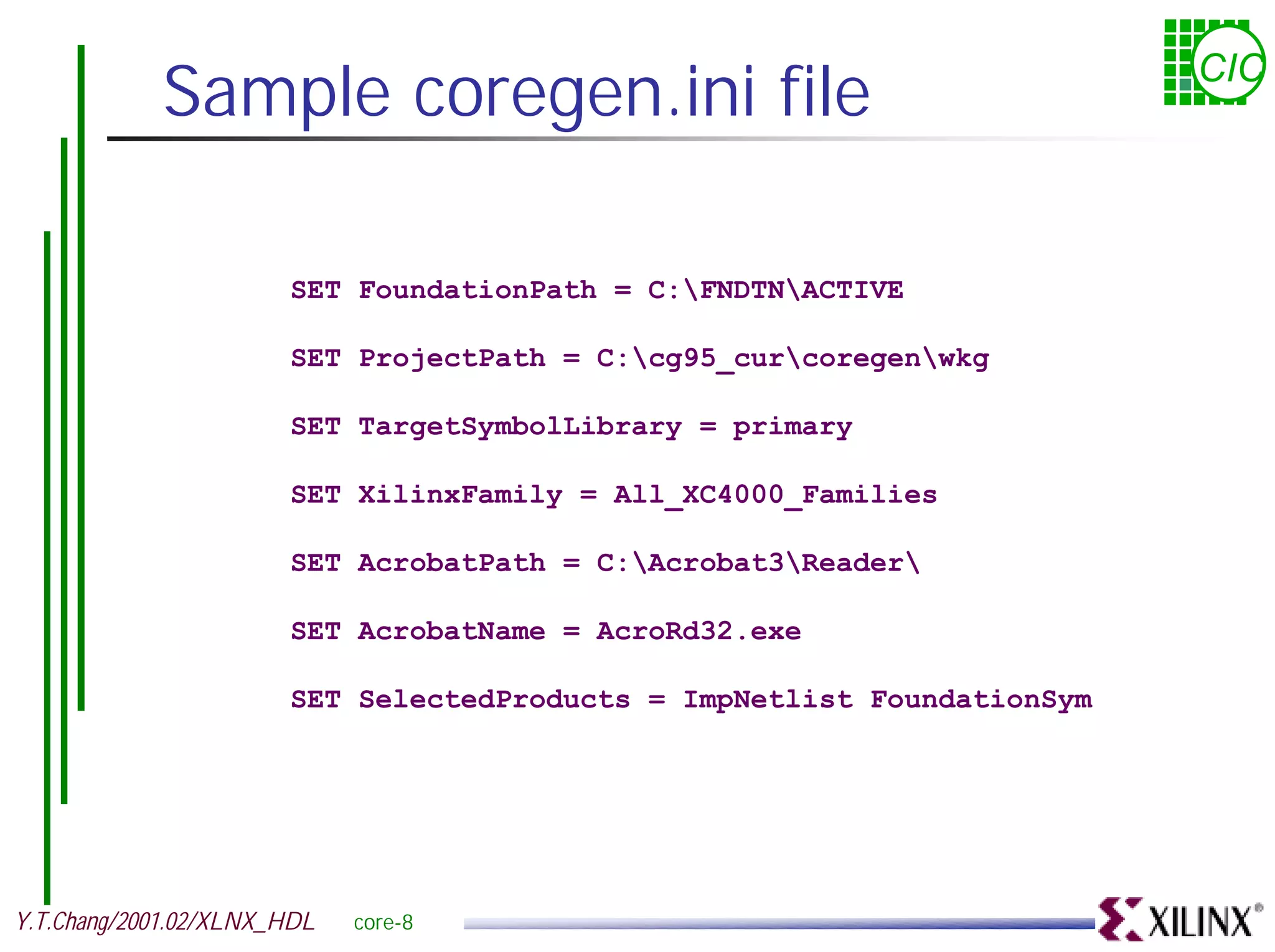Sample coregen.ini file CIC SET FoundationPath = C:FNDTNACTIVE SET ProjectPath = C:cg95_curcoregenwkg SET TargetSymbolLibrary = primary SET XilinxFamily = All_XC4000_Families SET AcrobatPath = C:Acrobat3Reader SET AcrobatName = AcroRd32.exe SET SelectedProducts = ImpNetlist FoundationSym Y.T.Chang/2001.02/XLNX_HDL core-8 