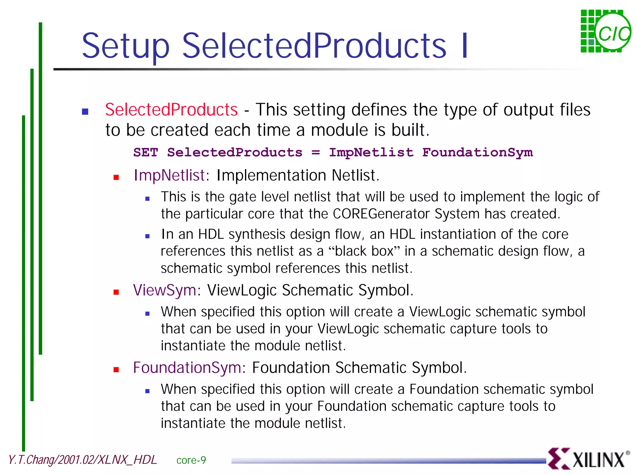 Setup SelectedProducts I CIC ! SelectedProducts - This setting defines the type of output files to be created each time a module is built. SET SelectedProducts = ImpNetlist FoundationSym ! ImpNetlist: Implementation Netlist. ! This is the gate level netlist that will be used to implement the logic of the particular core that the COREGenerator System has created. ! In an HDL synthesis design flow, an HDL instantiation of the core references this netlist as a “black box” in a schematic design flow, a schematic symbol references this netlist. ! ViewSym: ViewLogic Schematic Symbol. ! When specified this option will create a ViewLogic schematic symbol that can be used in your ViewLogic schematic capture tools to instantiate the module netlist. ! FoundationSym: Foundation Schematic Symbol. ! When specified this option will create a Foundation schematic symbol that can be used in your Foundation schematic capture tools to instantiate the module netlist. Y.T.Chang/2001.02/XLNX_HDL core-9 