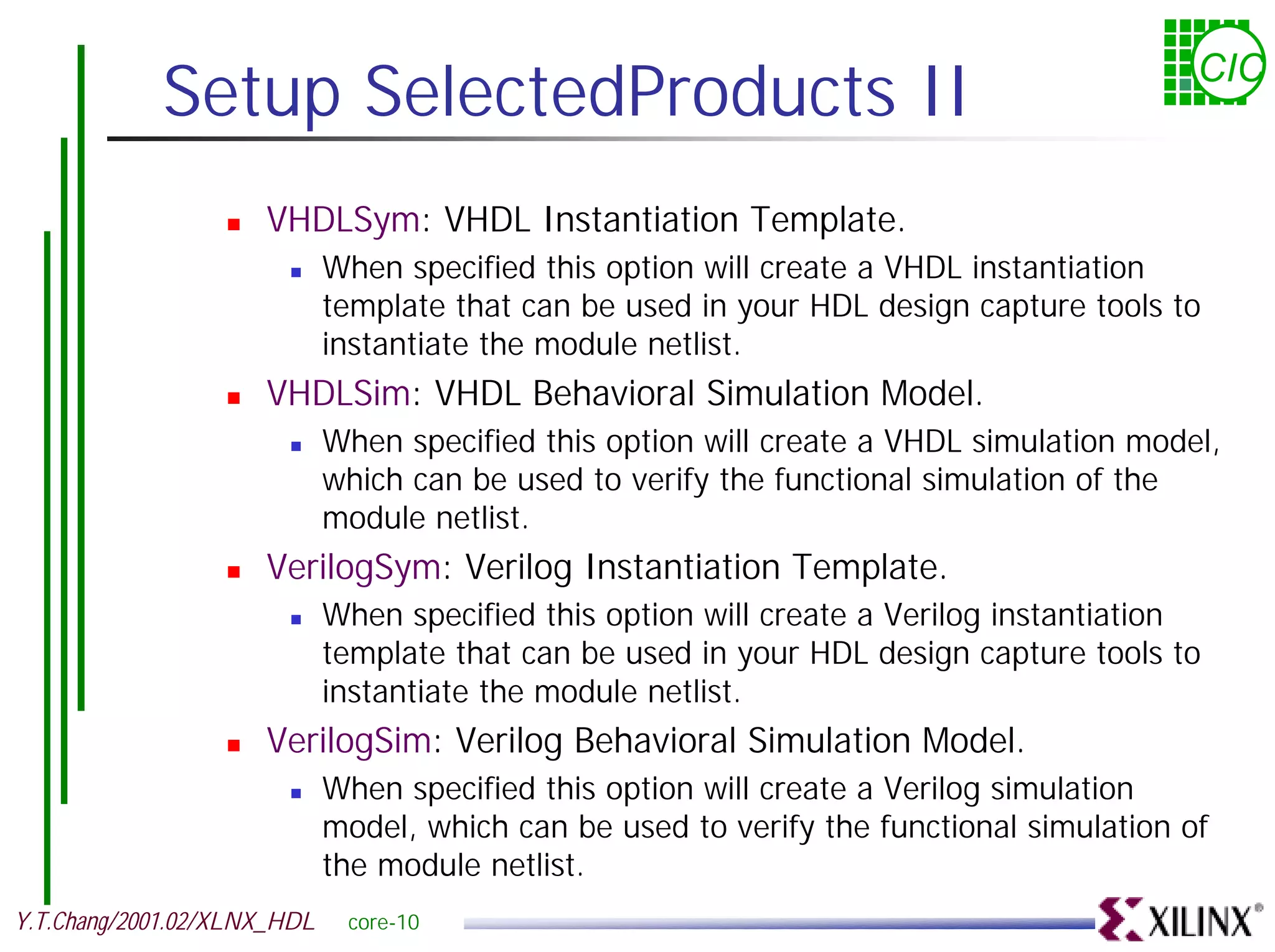 Setup SelectedProducts II CIC ! VHDLSym: VHDL Instantiation Template. ! When specified this option will create a VHDL instantiation template that can be used in your HDL design capture tools to instantiate the module netlist. ! VHDLSim: VHDL Behavioral Simulation Model. ! When specified this option will create a VHDL simulation model, which can be used to verify the functional simulation of the module netlist. ! VerilogSym: Verilog Instantiation Template. ! When specified this option will create a Verilog instantiation template that can be used in your HDL design capture tools to instantiate the module netlist. ! VerilogSim: Verilog Behavioral Simulation Model. ! When specified this option will create a Verilog simulation model, which can be used to verify the functional simulation of the module netlist. Y.T.Chang/2001.02/XLNX_HDL core-10 