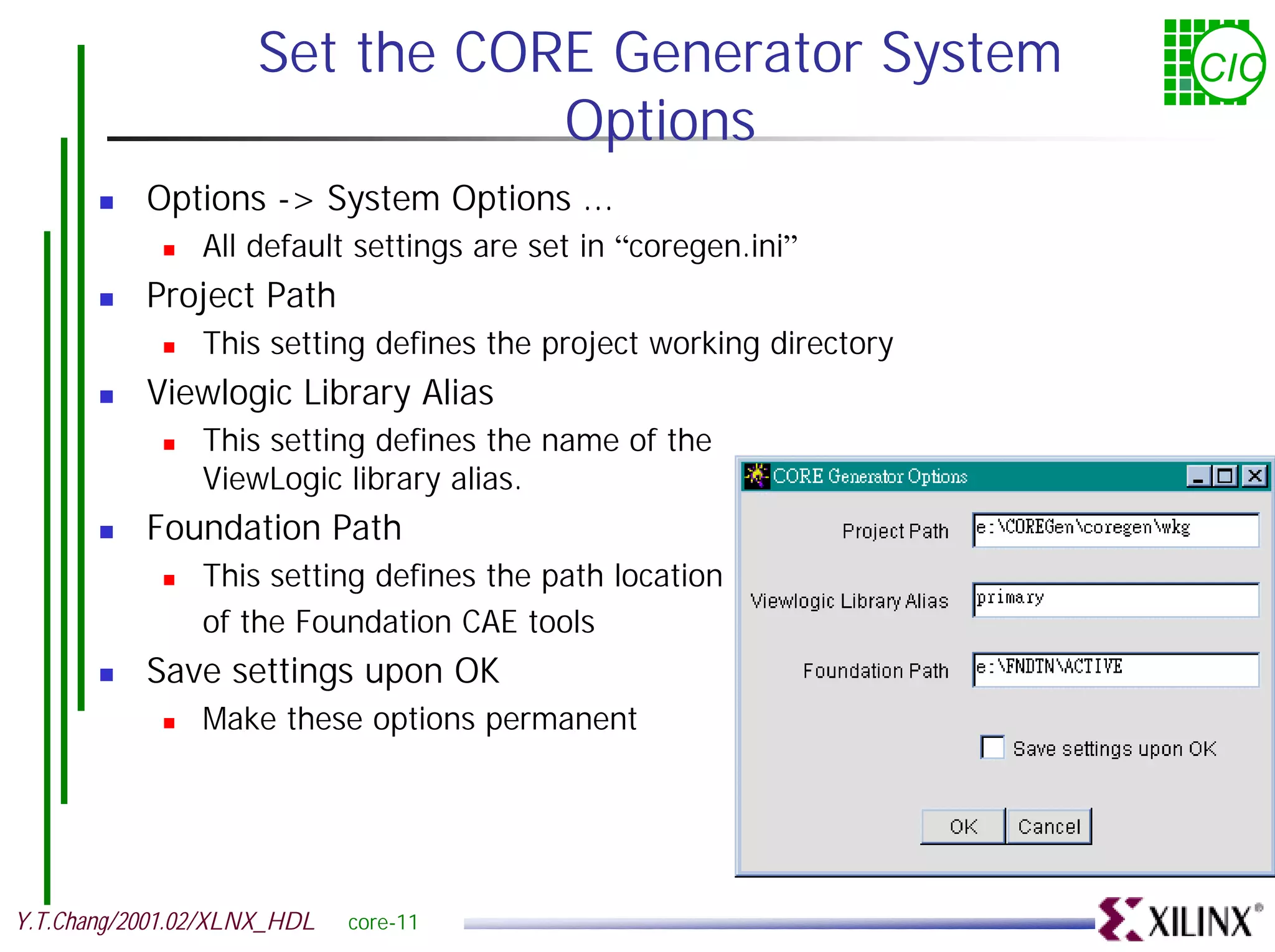 Set the CORE Generator System CIC Options ! Options -> System Options ... ! All default settings are set in “coregen.ini” ! Project Path ! This setting defines the project working directory ! Viewlogic Library Alias ! This setting defines the name of the ViewLogic library alias. ! Foundation Path ! This setting defines the path location of the Foundation CAE tools ! Save settings upon OK ! Make these options permanent Y.T.Chang/2001.02/XLNX_HDL core-11 