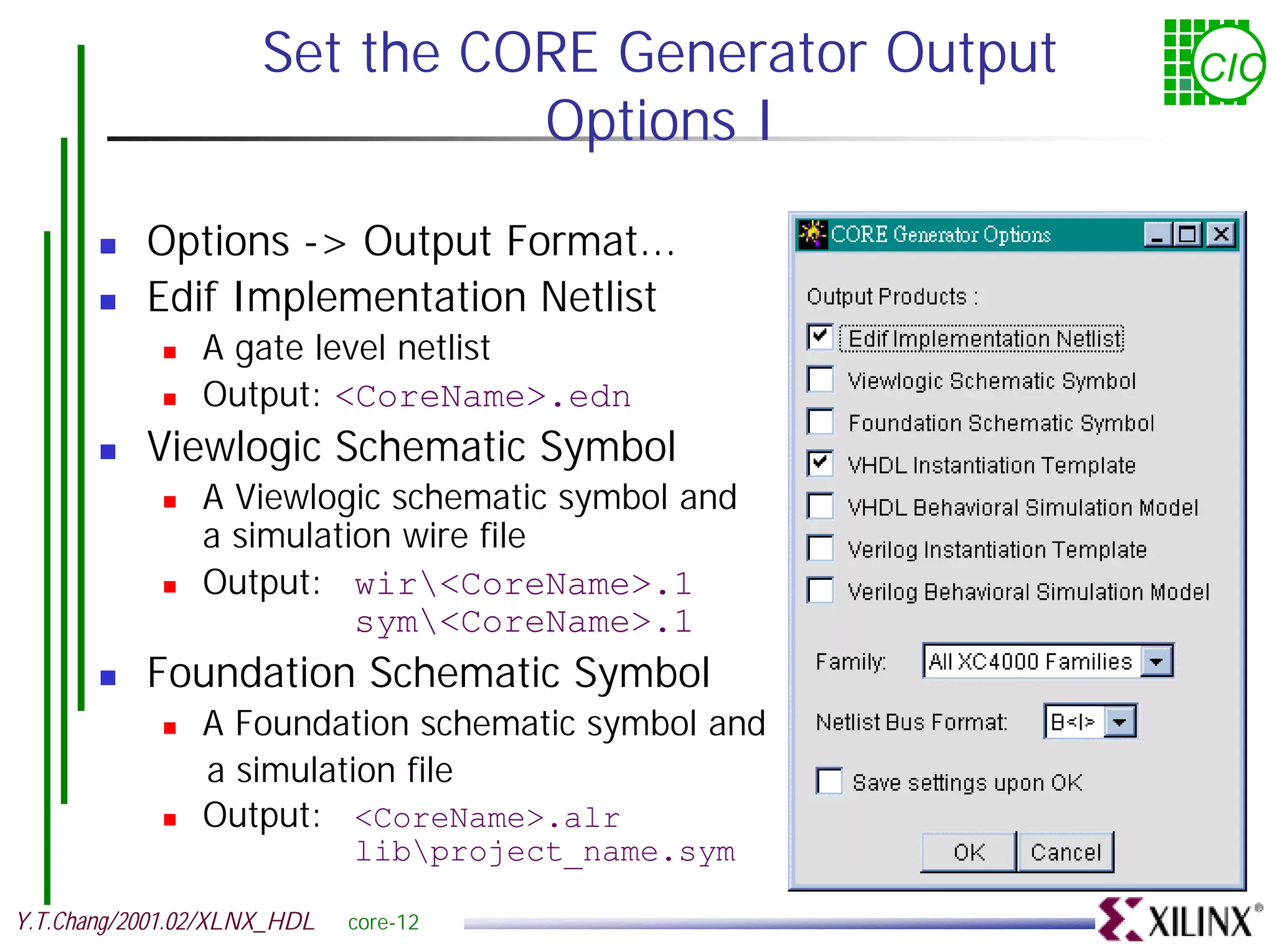 Set the CORE Generator Output CIC Options I ! Options -> Output Format... ! Edif Implementation Netlist ! A gate level netlist ! Output: <CoreName>.edn ! Viewlogic Schematic Symbol ! A Viewlogic schematic symbol and a simulation wire file ! Output: wir<CoreName>.1 sym<CoreName>.1 ! Foundation Schematic Symbol ! A Foundation schematic symbol and a simulation file ! Output: <CoreName>.alr libproject_name.sym Y.T.Chang/2001.02/XLNX_HDL core-12 