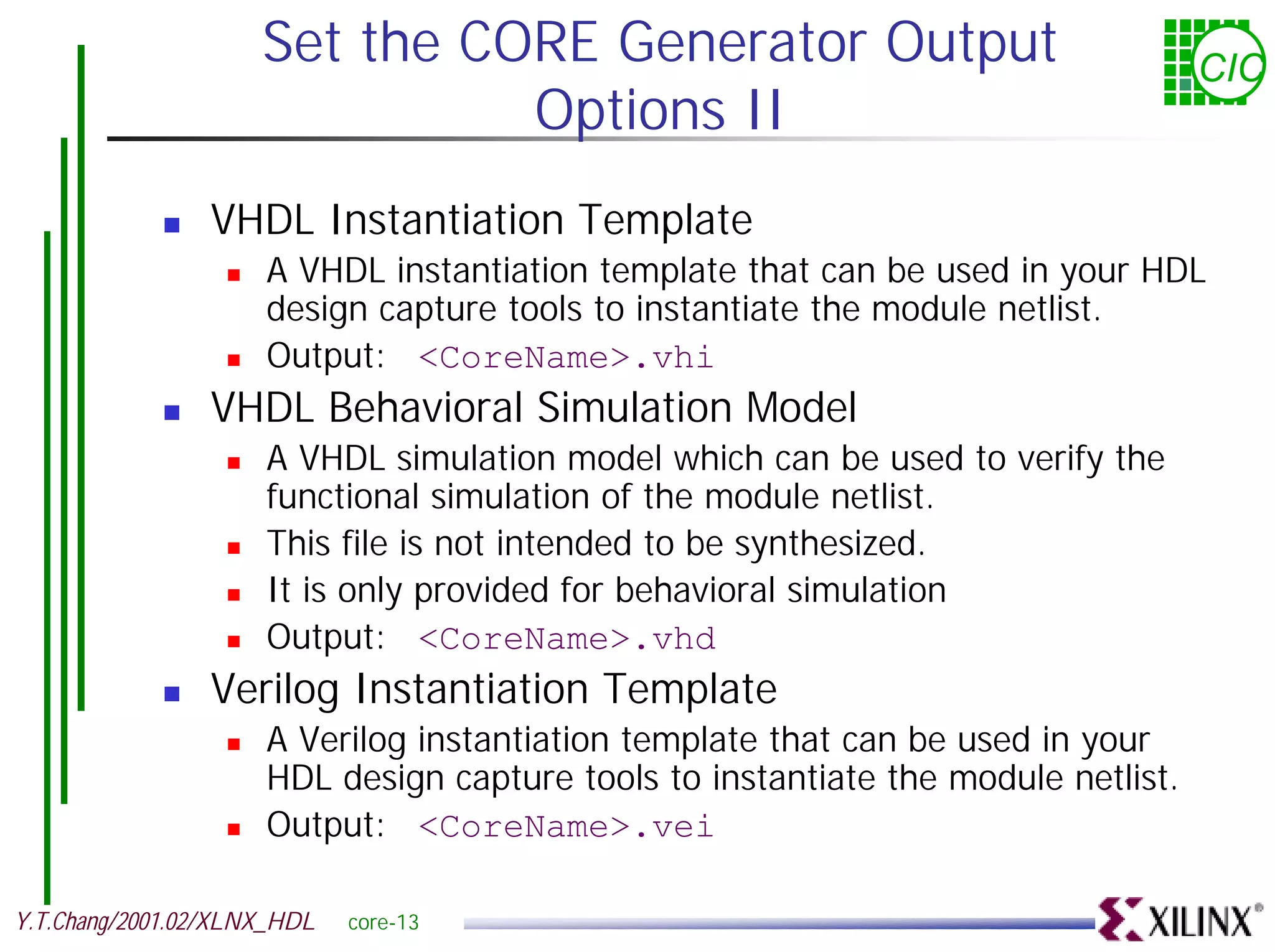 Set the CORE Generator Output CIC Options II ! VHDL Instantiation Template ! A VHDL instantiation template that can be used in your HDL design capture tools to instantiate the module netlist. ! Output: <CoreName>.vhi ! VHDL Behavioral Simulation Model ! A VHDL simulation model which can be used to verify the functional simulation of the module netlist. ! This file is not intended to be synthesized. ! It is only provided for behavioral simulation ! Output: <CoreName>.vhd ! Verilog Instantiation Template ! A Verilog instantiation template that can be used in your HDL design capture tools to instantiate the module netlist. ! Output: <CoreName>.vei Y.T.Chang/2001.02/XLNX_HDL core-13 