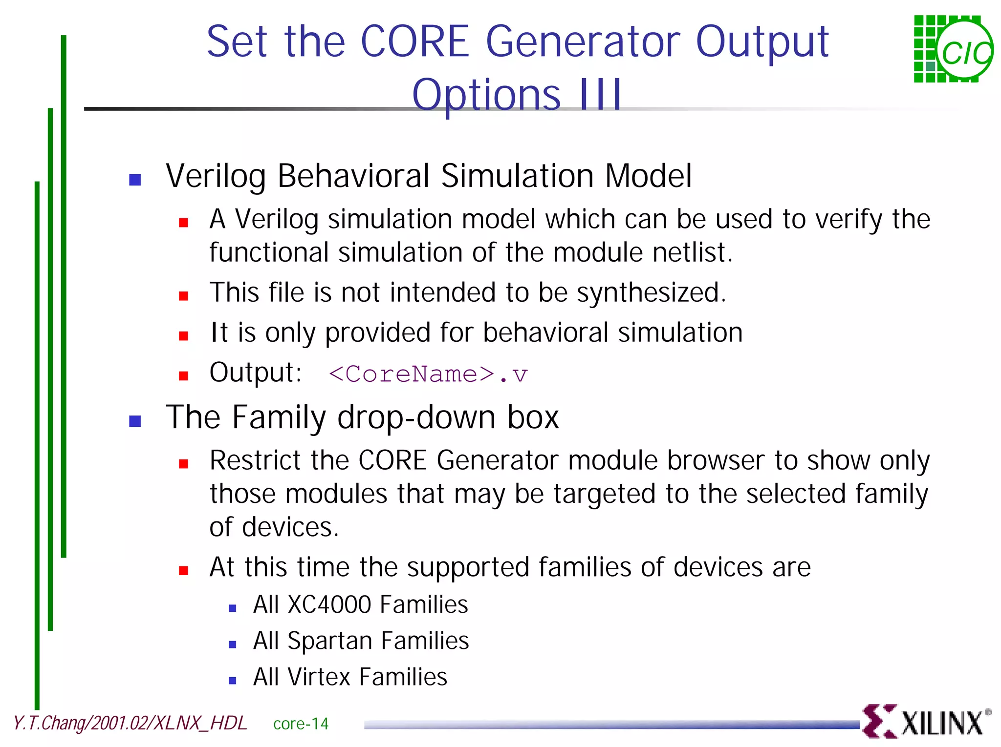 Set the CORE Generator Output CIC Options III ! Verilog Behavioral Simulation Model ! A Verilog simulation model which can be used to verify the functional simulation of the module netlist. ! This file is not intended to be synthesized. ! It is only provided for behavioral simulation ! Output: <CoreName>.v ! The Family drop-down box ! Restrict the CORE Generator module browser to show only those modules that may be targeted to the selected family of devices. ! At this time the supported families of devices are ! All XC4000 Families ! All Spartan Families ! All Virtex Families Y.T.Chang/2001.02/XLNX_HDL core-14 