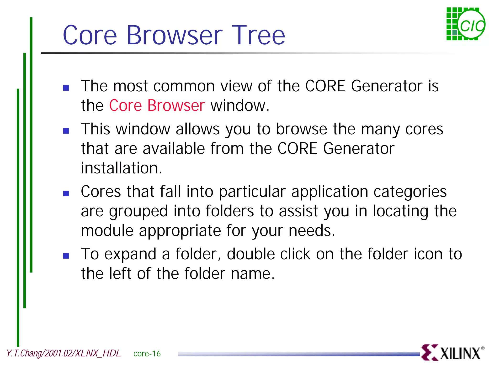 Core Browser Tree CIC ! The most common view of the CORE Generator is the Core Browser window. ! This window allows you to browse the many cores that are available from the CORE Generator installation. ! Cores that fall into particular application categories are grouped into folders to assist you in locating the module appropriate for your needs. ! To expand a folder, double click on the folder icon to the left of the folder name. Y.T.Chang/2001.02/XLNX_HDL core-16 