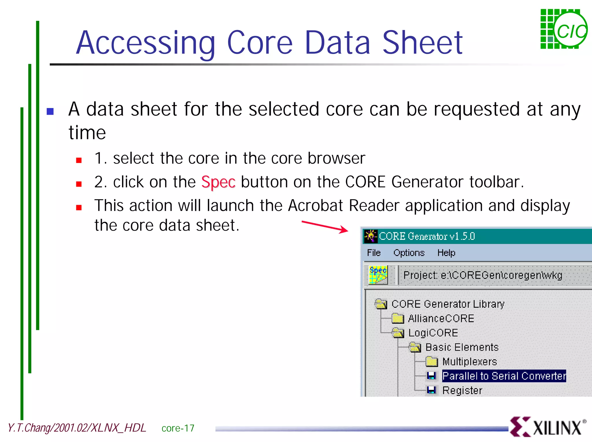 Accessing Core Data Sheet CIC ! A data sheet for the selected core can be requested at any time ! 1. select the core in the core browser ! 2. click on the Spec button on the CORE Generator toolbar. ! This action will launch the Acrobat Reader application and display the core data sheet. Y.T.Chang/2001.02/XLNX_HDL core-17 