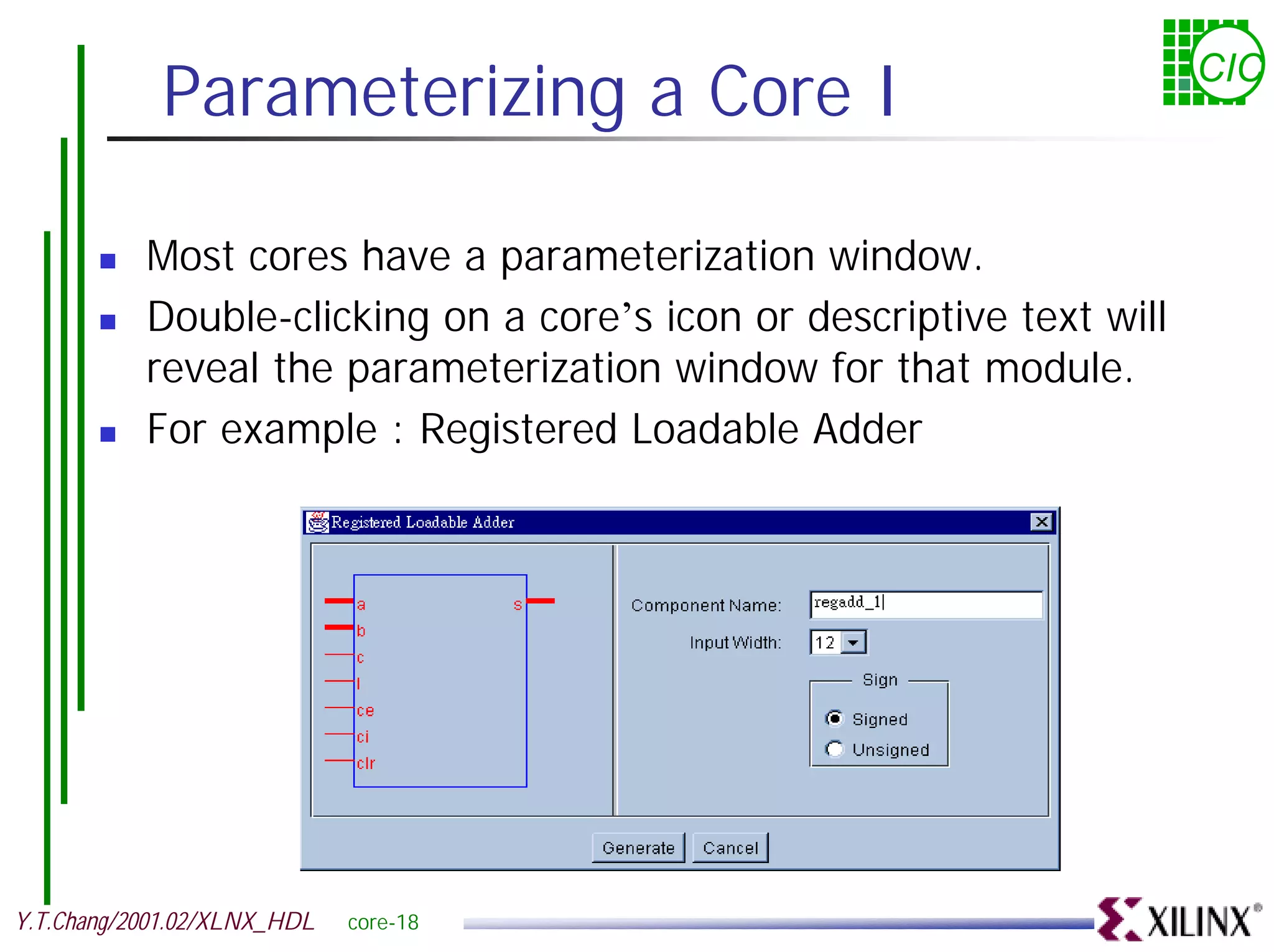 Parameterizing a Core I CIC ! Most cores have a parameterization window. ! Double-clicking on a core’s icon or descriptive text will reveal the parameterization window for that module. ! For example : Registered Loadable Adder Y.T.Chang/2001.02/XLNX_HDL core-18 