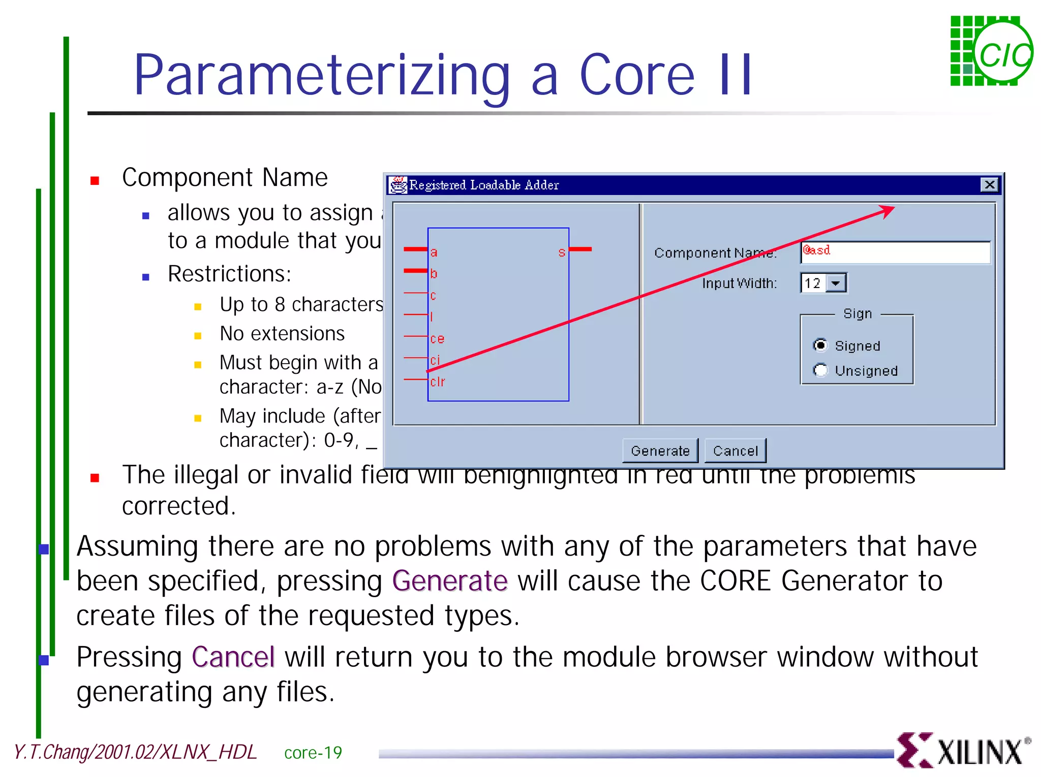 Parameterizing a Core II CIC ! Component Name ! allows you to assign a name to a module that you create. ! Restrictions: ! Up to 8 characters ! No extensions ! Must begin with a alpha character: a-z (No Capital letters) ! May include (after the first character): 0-9, _ ! The illegal or invalid field will behighlighted in red until the problemis corrected. ! Assuming there are no problems with any of the parameters that have been specified, pressing Generate will cause the CORE Generator to create files of the requested types. ! Pressing Cancel will return you to the module browser window without generating any files. Y.T.Chang/2001.02/XLNX_HDL core-19 