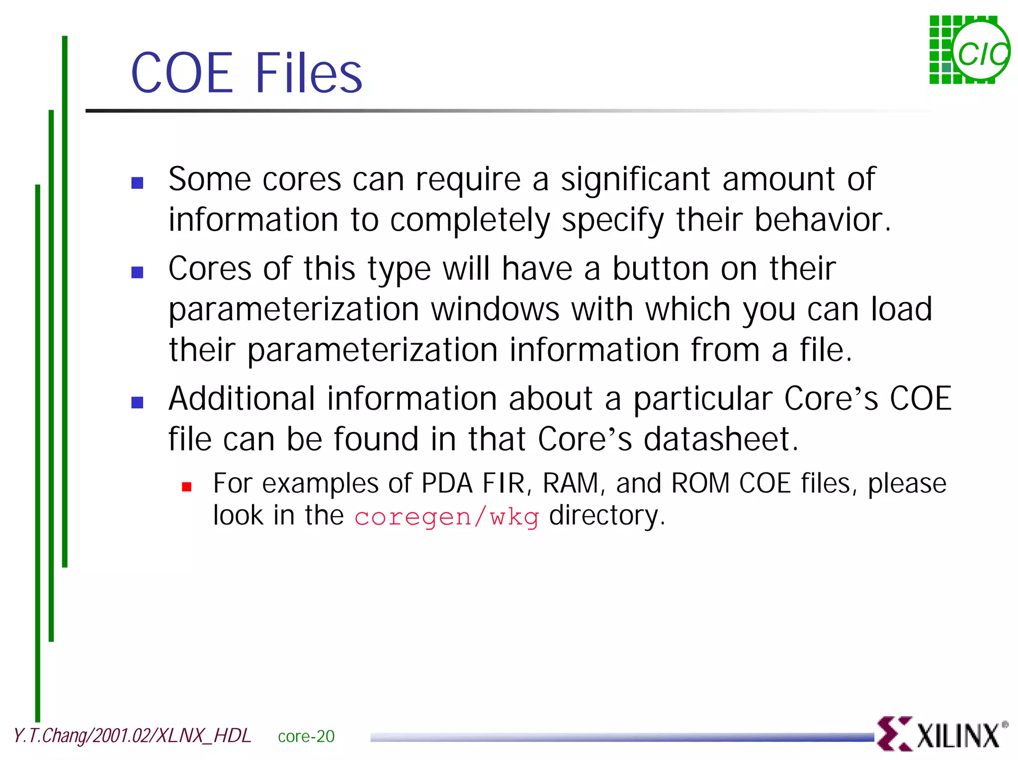 COE Files CIC ! Some cores can require a significant amount of information to completely specify their behavior. ! Cores of this type will have a button on their parameterization windows with which you can load their parameterization information from a file. ! Additional information about a particular Core’s COE file can be found in that Core’s datasheet. ! For examples of PDA FIR, RAM, and ROM COE files, please look in the coregen/wkg directory. Y.T.Chang/2001.02/XLNX_HDL core-20 