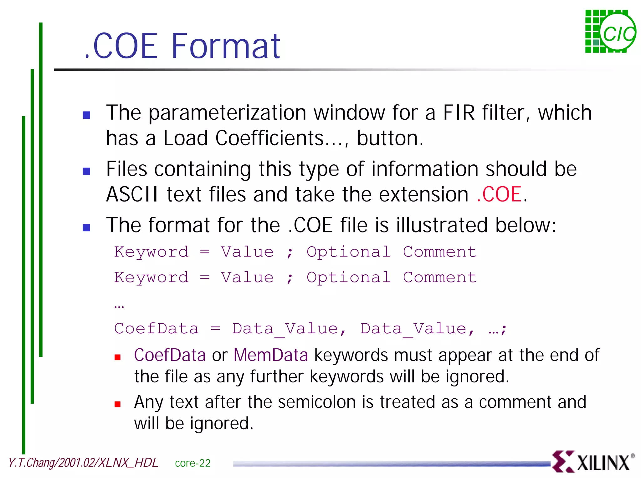.COE Format CIC ! The parameterization window for a FIR filter, which has a Load Coefficients..., button. ! Files containing this type of information should be ASCII text files and take the extension .COE. ! The format for the .COE file is illustrated below: Keyword = Value ; Optional Comment Keyword = Value ; Optional Comment … CoefData = Data_Value, Data_Value, …; ! CoefData or MemData keywords must appear at the end of the file as any further keywords will be ignored. ! Any text after the semicolon is treated as a comment and will be ignored. Y.T.Chang/2001.02/XLNX_HDL core-22 