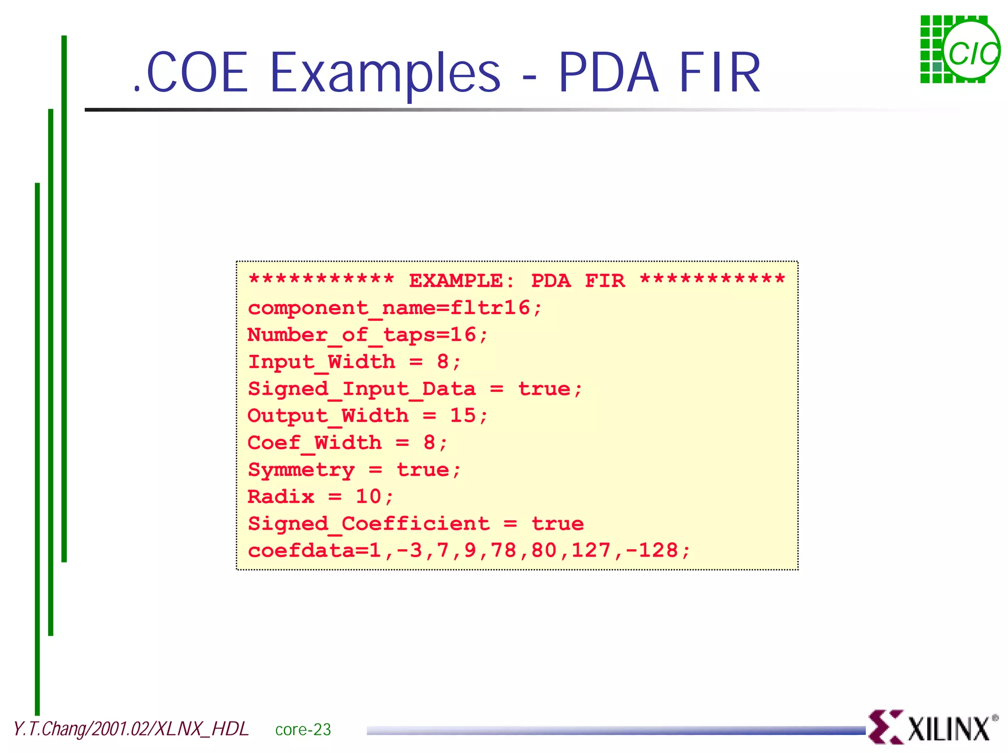.COE Examples - PDA FIR CIC *********** EXAMPLE: PDA FIR *********** component_name=fltr16; Number_of_taps=16; Input_Width = 8; Signed_Input_Data = true; Output_Width = 15; Coef_Width = 8; Symmetry = true; Radix = 10; Signed_Coefficient = true coefdata=1,-3,7,9,78,80,127,-128; Y.T.Chang/2001.02/XLNX_HDL core-23 