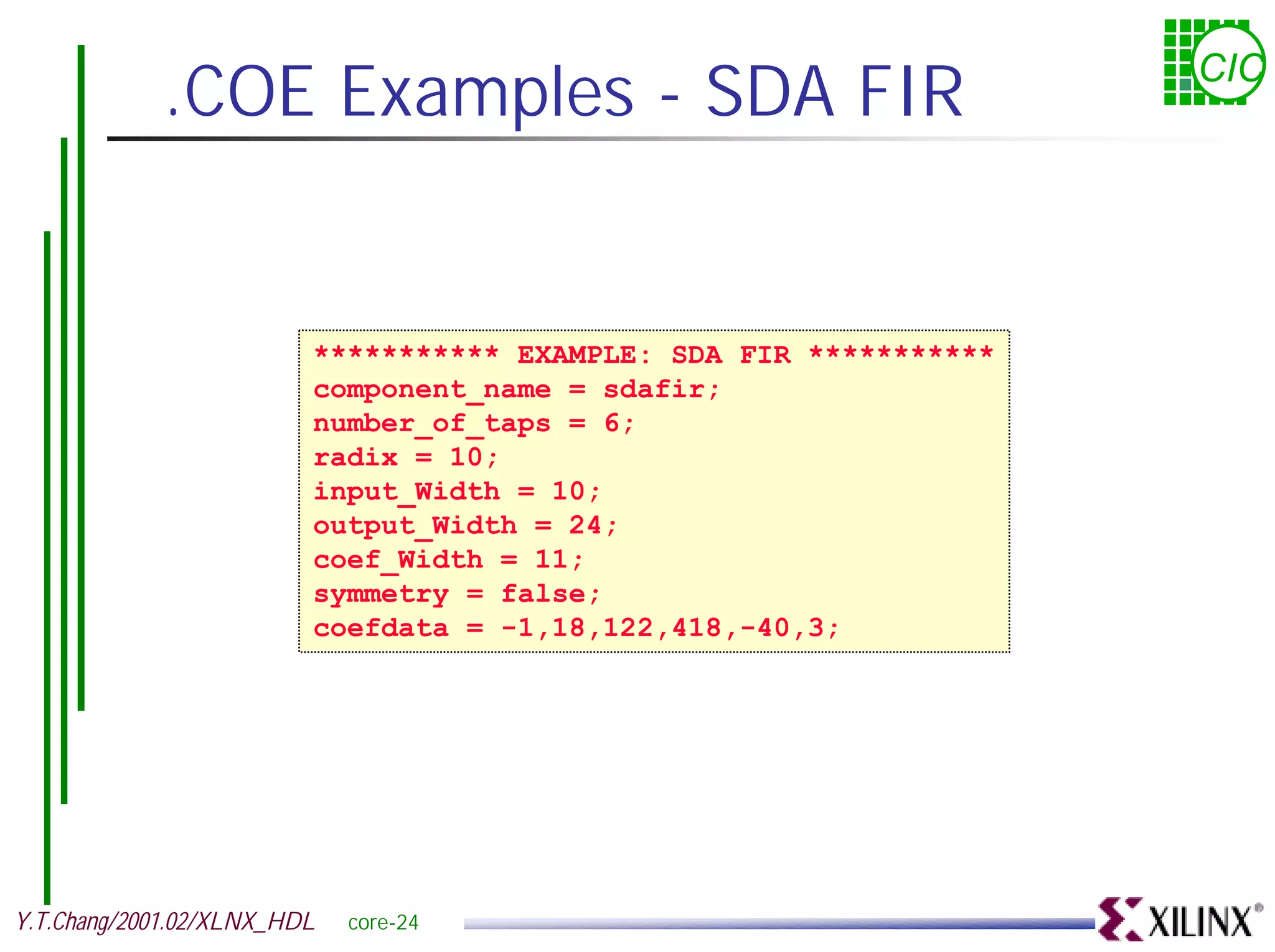 .COE Examples - SDA FIR CIC *********** EXAMPLE: SDA FIR *********** component_name = sdafir; number_of_taps = 6; radix = 10; input_Width = 10; output_Width = 24; coef_Width = 11; symmetry = false; coefdata = -1,18,122,418,-40,3; Y.T.Chang/2001.02/XLNX_HDL core-24 