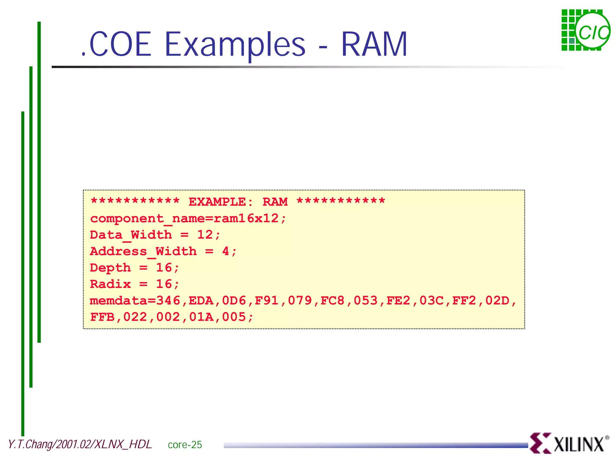 .COE Examples - RAM CIC *********** EXAMPLE: RAM *********** component_name=ram16x12; Data_Width = 12; Address_Width = 4; Depth = 16; Radix = 16; memdata=346,EDA,0D6,F91,079,FC8,053,FE2,03C,FF2,02D, FFB,022,002,01A,005; Y.T.Chang/2001.02/XLNX_HDL core-25 