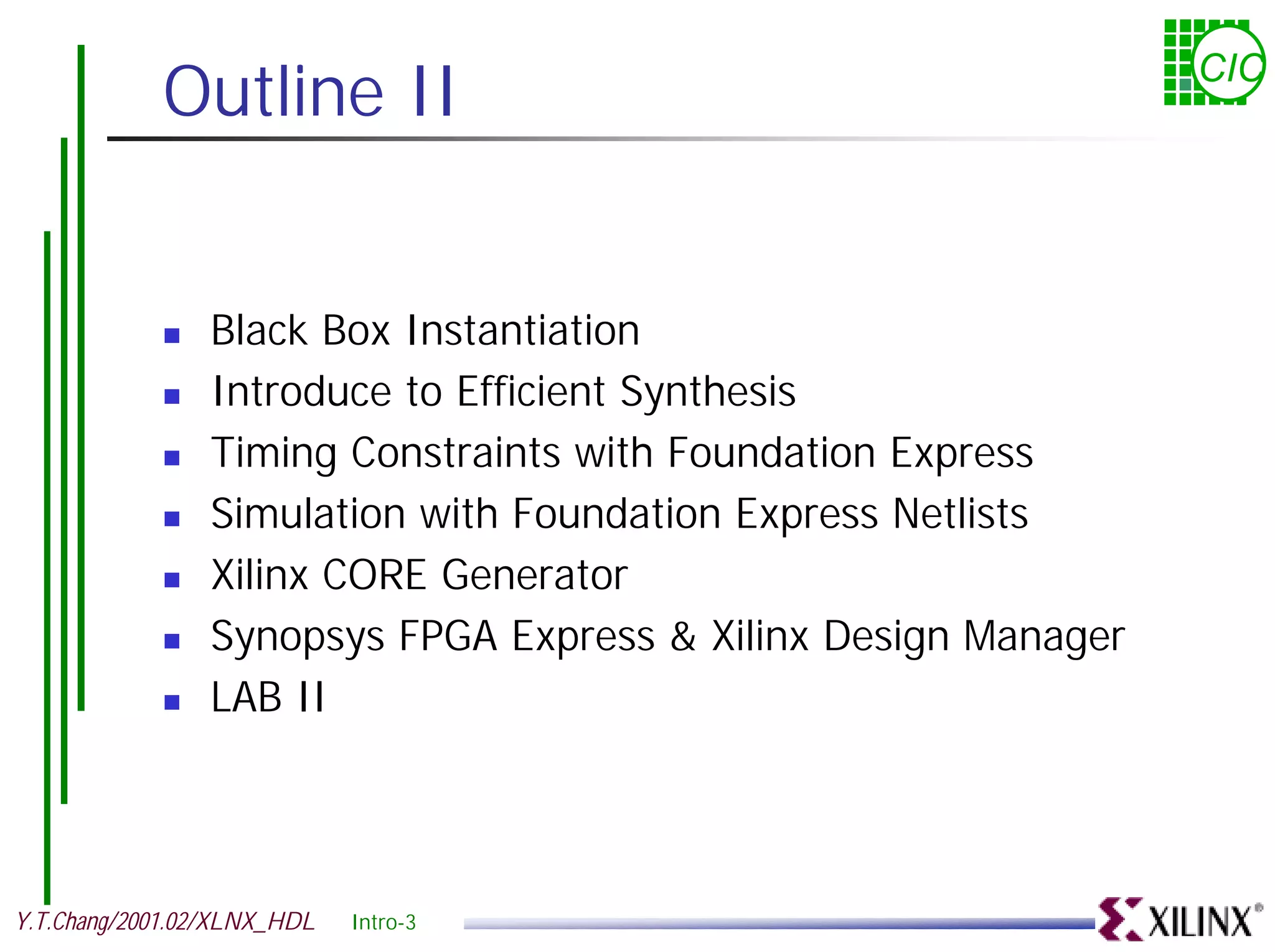 Outline II CIC ! Black Box Instantiation ! Introduce to Efficient Synthesis ! Timing Constraints with Foundation Express ! Simulation with Foundation Express Netlists ! Xilinx CORE Generator ! Synopsys FPGA Express & Xilinx Design Manager ! LAB II Y.T.Chang/2001.02/XLNX_HDL Intro-3 