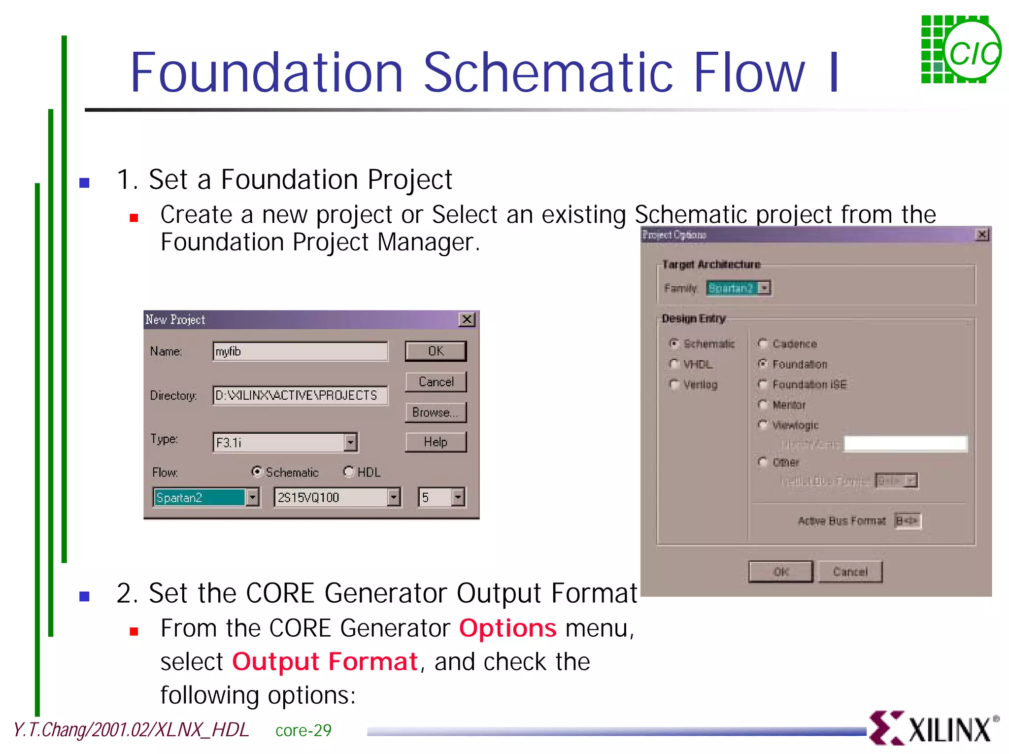 Foundation Schematic Flow I CIC ! 1. Set a Foundation Project ! Create a new project or Select an existing Schematic project from the Foundation Project Manager. ! 2. Set the CORE Generator Output Format ! From the CORE Generator Options menu, select Output Format, and check the following options: Y.T.Chang/2001.02/XLNX_HDL core-29 