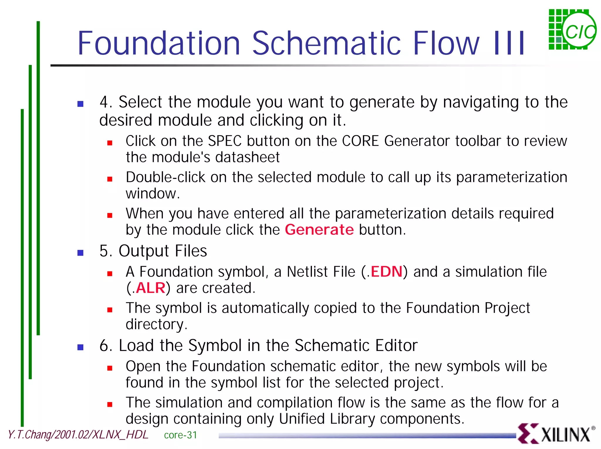Foundation Schematic Flow III CIC ! 4. Select the module you want to generate by navigating to the desired module and clicking on it. ! Click on the SPEC button on the CORE Generator toolbar to review the module's datasheet ! Double-click on the selected module to call up its parameterization window. ! When you have entered all the parameterization details required by the module click the Generate button. ! 5. Output Files ! A Foundation symbol, a Netlist File (.EDN) and a simulation file (.ALR) are created. ! The symbol is automatically copied to the Foundation Project directory. ! 6. Load the Symbol in the Schematic Editor ! Open the Foundation schematic editor, the new symbols will be found in the symbol list for the selected project. ! The simulation and compilation flow is the same as the flow for a design containing only Unified Library components. Y.T.Chang/2001.02/XLNX_HDL core-31 