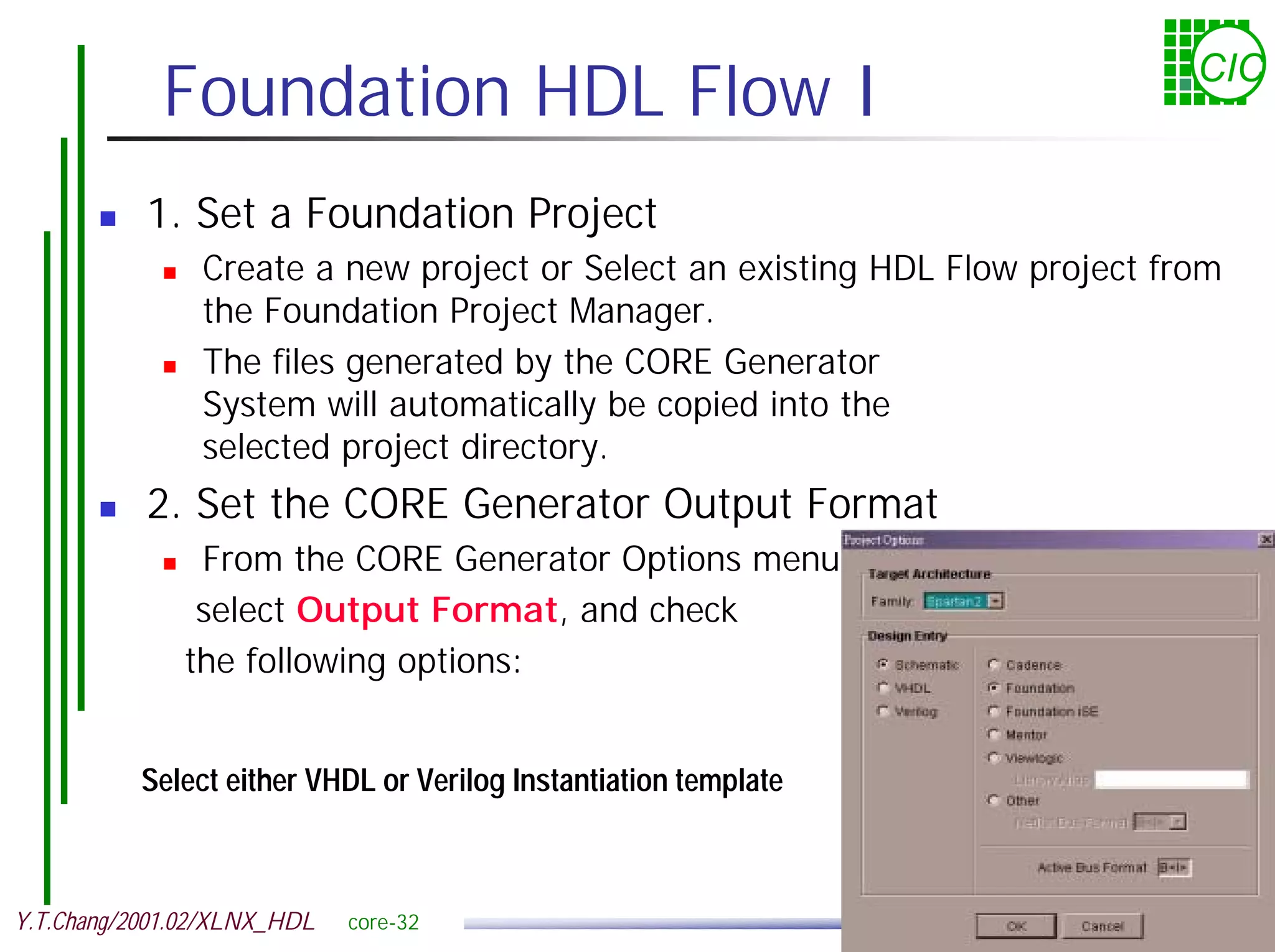 Foundation HDL Flow I CIC ! 1. Set a Foundation Project ! Create a new project or Select an existing HDL Flow project from the Foundation Project Manager. ! The files generated by the CORE Generator System will automatically be copied into the selected project directory. ! 2. Set the CORE Generator Output Format ! From the CORE Generator Options menu, select Output Format, and check the following options: Select either VHDL or Verilog Instantiation template Y.T.Chang/2001.02/XLNX_HDL core-32 
