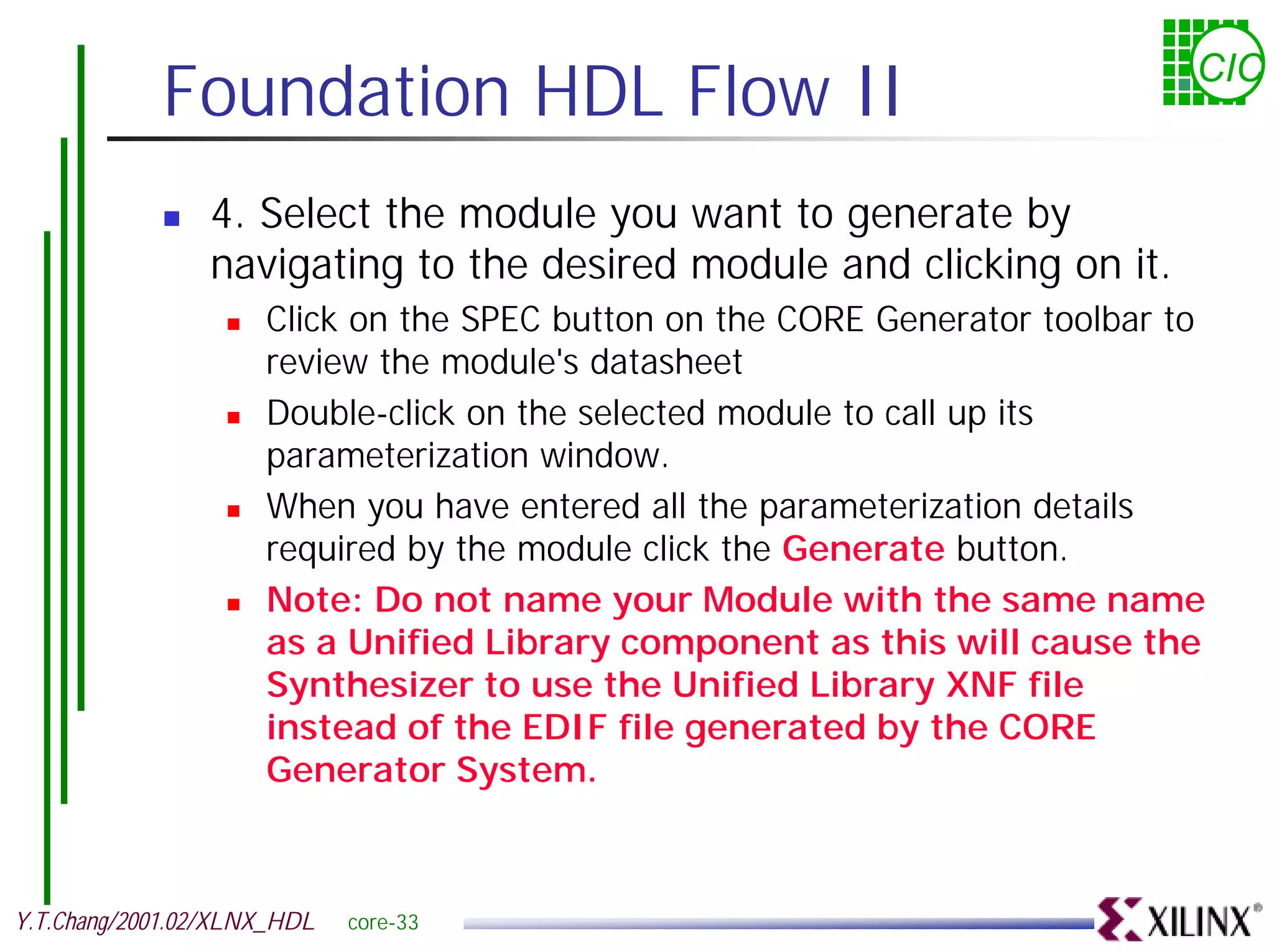 Foundation HDL Flow II CIC ! 4. Select the module you want to generate by navigating to the desired module and clicking on it. ! Click on the SPEC button on the CORE Generator toolbar to review the module's datasheet ! Double-click on the selected module to call up its parameterization window. ! When you have entered all the parameterization details required by the module click the Generate button. ! Note: Do not name your Module with the same name as a Unified Library component as this will cause the Synthesizer to use the Unified Library XNF file instead of the EDIF file generated by the CORE Generator System. Y.T.Chang/2001.02/XLNX_HDL core-33 