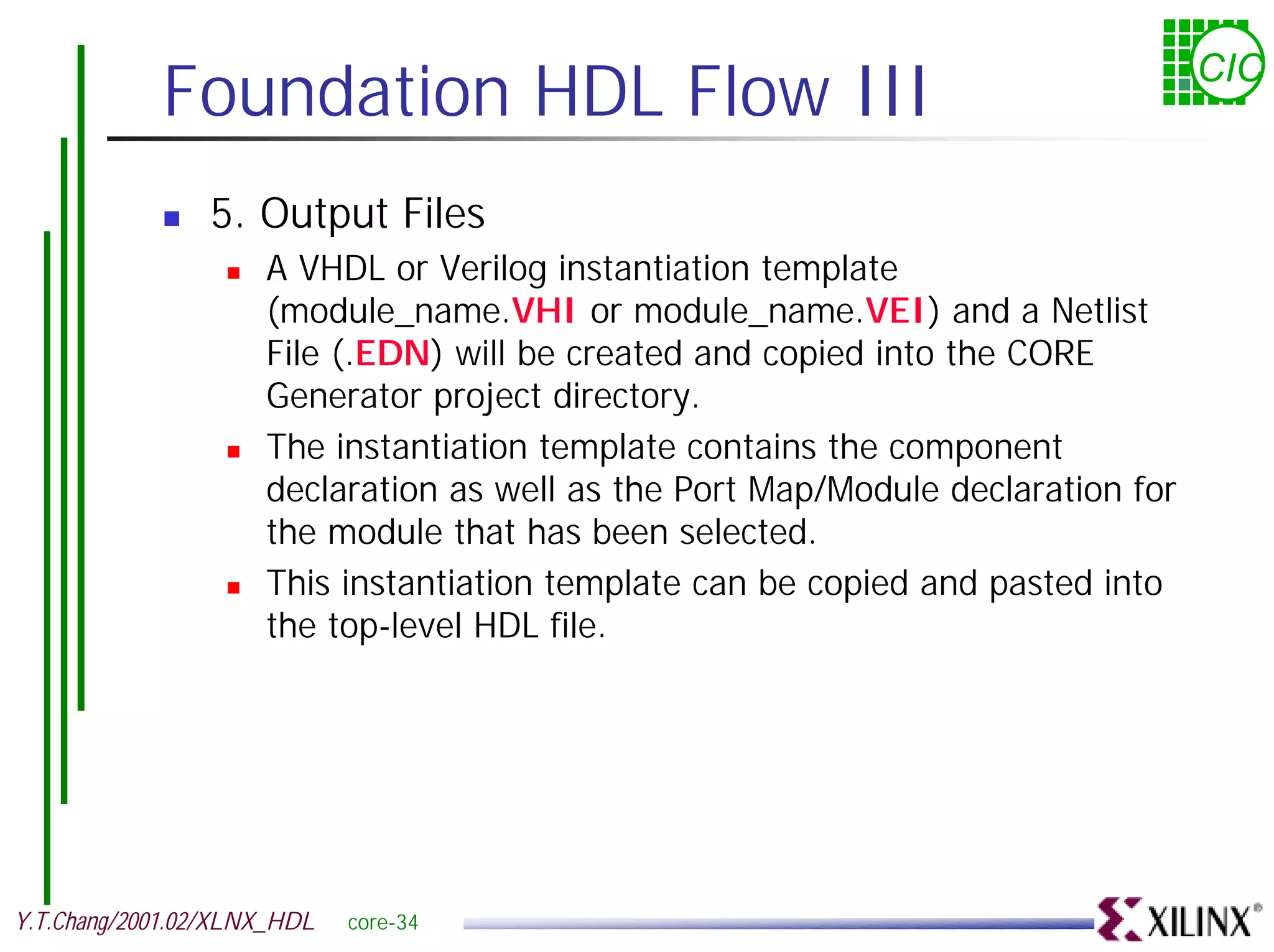 Foundation HDL Flow III CIC ! 5. Output Files ! A VHDL or Verilog instantiation template (module_name.VHI or module_name.VEI) and a Netlist File (.EDN) will be created and copied into the CORE Generator project directory. ! The instantiation template contains the component declaration as well as the Port Map/Module declaration for the module that has been selected. ! This instantiation template can be copied and pasted into the top-level HDL file. Y.T.Chang/2001.02/XLNX_HDL core-34 