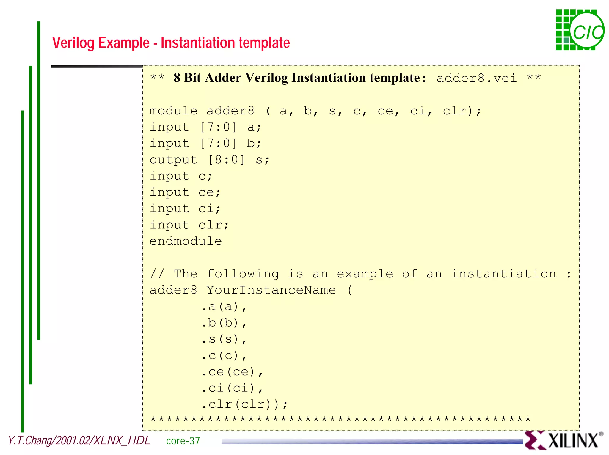 Verilog Example - Instantiation template CIC ** 8 Bit Adder Verilog Instantiation template: adder8.vei ** module adder8 ( a, b, s, c, ce, ci, clr); input [7:0] a; input [7:0] b; output [8:0] s; input c; input ce; input ci; input clr; endmodule // The following is an example of an instantiation : adder8 YourInstanceName ( .a(a), .b(b), .s(s), .c(c), .ce(ce), .ci(ci), .clr(clr)); *********************************************** Y.T.Chang/2001.02/XLNX_HDL core-37 